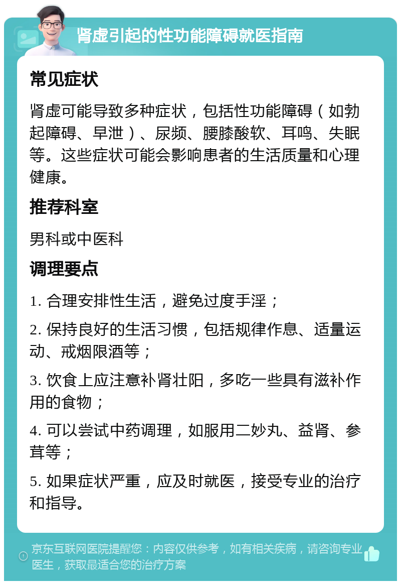 肾虚引起的性功能障碍就医指南 常见症状 肾虚可能导致多种症状，包括性功能障碍（如勃起障碍、早泄）、尿频、腰膝酸软、耳鸣、失眠等。这些症状可能会影响患者的生活质量和心理健康。 推荐科室 男科或中医科 调理要点 1. 合理安排性生活，避免过度手淫； 2. 保持良好的生活习惯，包括规律作息、适量运动、戒烟限酒等； 3. 饮食上应注意补肾壮阳，多吃一些具有滋补作用的食物； 4. 可以尝试中药调理，如服用二妙丸、益肾、参茸等； 5. 如果症状严重，应及时就医，接受专业的治疗和指导。