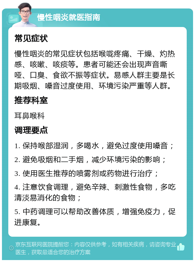 慢性咽炎就医指南 常见症状 慢性咽炎的常见症状包括喉咙疼痛、干燥、灼热感、咳嗽、咳痰等。患者可能还会出现声音嘶哑、口臭、食欲不振等症状。易感人群主要是长期吸烟、嗓音过度使用、环境污染严重等人群。 推荐科室 耳鼻喉科 调理要点 1. 保持喉部湿润，多喝水，避免过度使用嗓音； 2. 避免吸烟和二手烟，减少环境污染的影响； 3. 使用医生推荐的喷雾剂或药物进行治疗； 4. 注意饮食调理，避免辛辣、刺激性食物，多吃清淡易消化的食物； 5. 中药调理可以帮助改善体质，增强免疫力，促进康复。