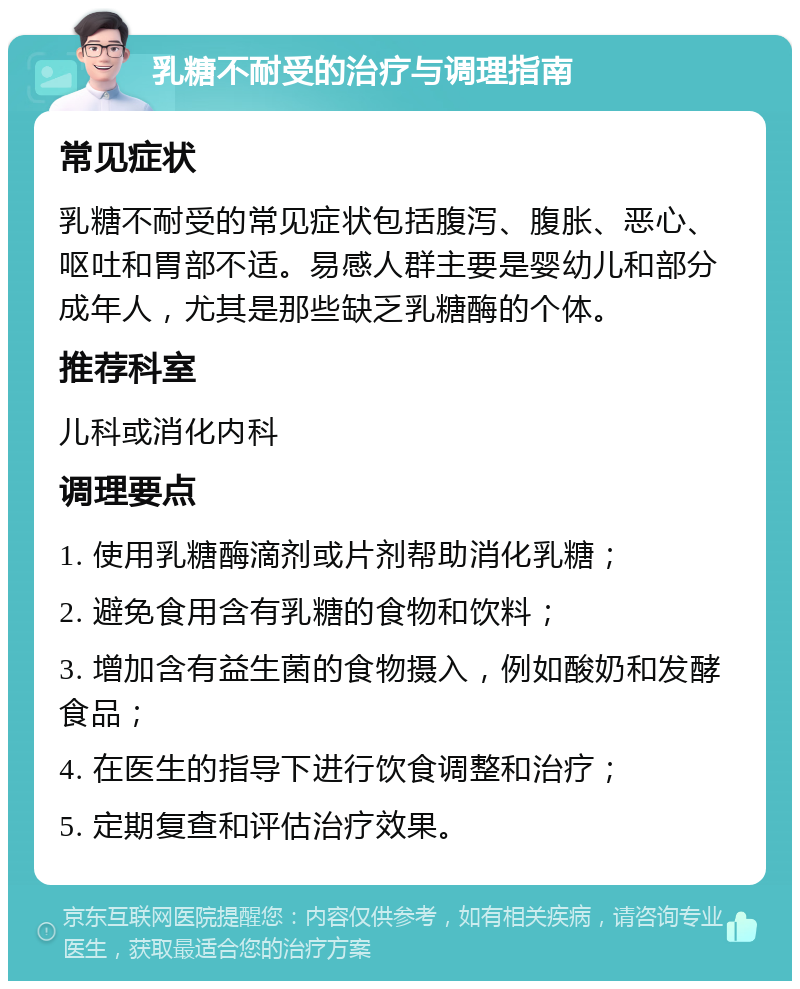 乳糖不耐受的治疗与调理指南 常见症状 乳糖不耐受的常见症状包括腹泻、腹胀、恶心、呕吐和胃部不适。易感人群主要是婴幼儿和部分成年人，尤其是那些缺乏乳糖酶的个体。 推荐科室 儿科或消化内科 调理要点 1. 使用乳糖酶滴剂或片剂帮助消化乳糖； 2. 避免食用含有乳糖的食物和饮料； 3. 增加含有益生菌的食物摄入，例如酸奶和发酵食品； 4. 在医生的指导下进行饮食调整和治疗； 5. 定期复查和评估治疗效果。