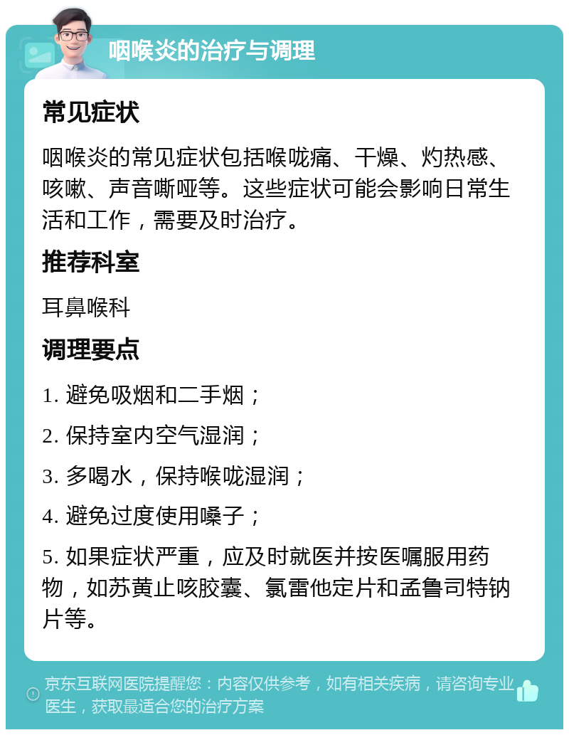 咽喉炎的治疗与调理 常见症状 咽喉炎的常见症状包括喉咙痛、干燥、灼热感、咳嗽、声音嘶哑等。这些症状可能会影响日常生活和工作，需要及时治疗。 推荐科室 耳鼻喉科 调理要点 1. 避免吸烟和二手烟； 2. 保持室内空气湿润； 3. 多喝水，保持喉咙湿润； 4. 避免过度使用嗓子； 5. 如果症状严重，应及时就医并按医嘱服用药物，如苏黄止咳胶囊、氯雷他定片和孟鲁司特钠片等。