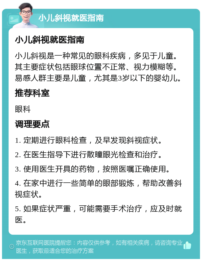 小儿斜视就医指南 小儿斜视就医指南 小儿斜视是一种常见的眼科疾病，多见于儿童。其主要症状包括眼球位置不正常、视力模糊等。易感人群主要是儿童，尤其是3岁以下的婴幼儿。 推荐科室 眼科 调理要点 1. 定期进行眼科检查，及早发现斜视症状。 2. 在医生指导下进行散瞳眼光检查和治疗。 3. 使用医生开具的药物，按照医嘱正确使用。 4. 在家中进行一些简单的眼部锻炼，帮助改善斜视症状。 5. 如果症状严重，可能需要手术治疗，应及时就医。