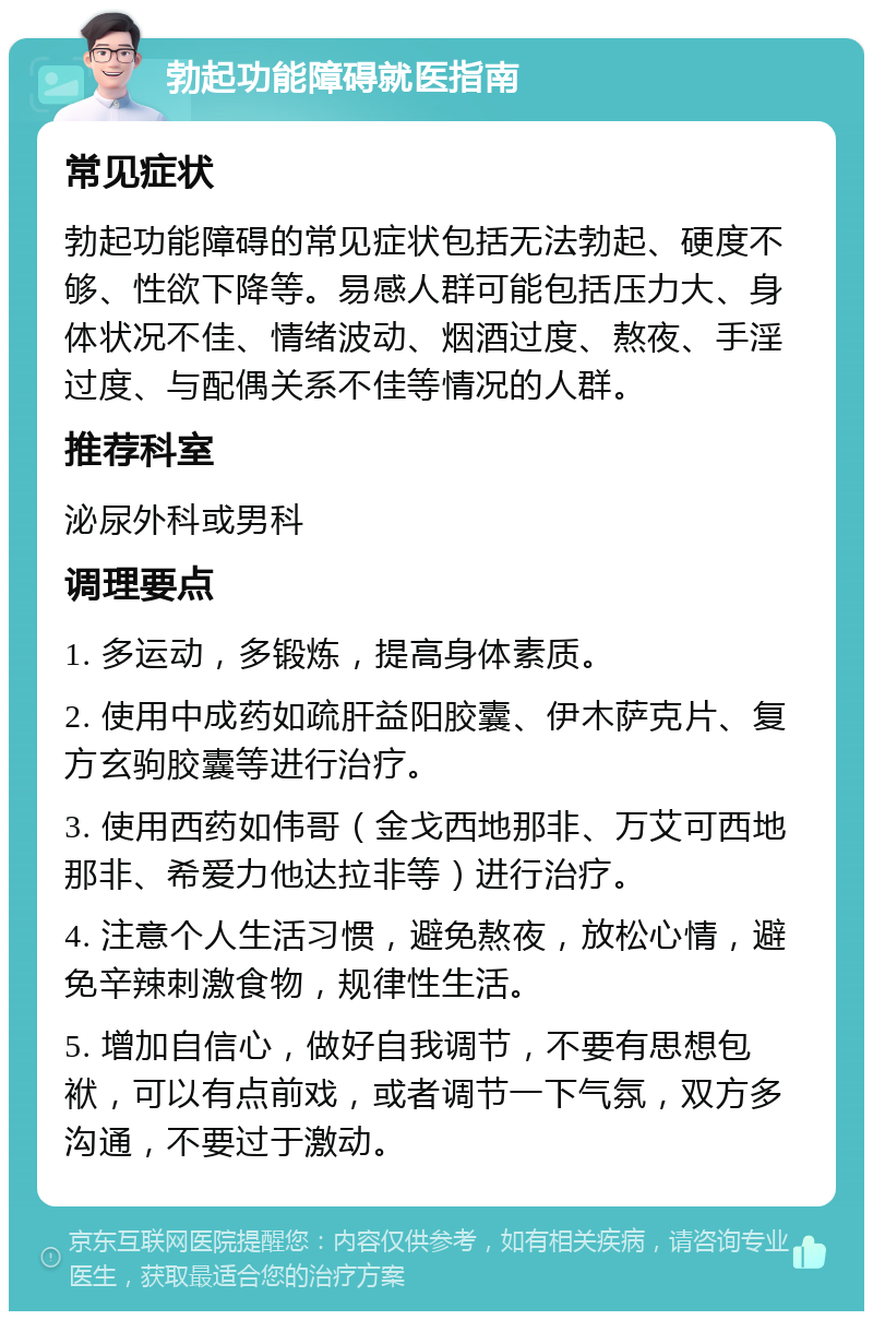 勃起功能障碍就医指南 常见症状 勃起功能障碍的常见症状包括无法勃起、硬度不够、性欲下降等。易感人群可能包括压力大、身体状况不佳、情绪波动、烟酒过度、熬夜、手淫过度、与配偶关系不佳等情况的人群。 推荐科室 泌尿外科或男科 调理要点 1. 多运动，多锻炼，提高身体素质。 2. 使用中成药如疏肝益阳胶囊、伊木萨克片、复方玄驹胶囊等进行治疗。 3. 使用西药如伟哥（金戈西地那非、万艾可西地那非、希爱力他达拉非等）进行治疗。 4. 注意个人生活习惯，避免熬夜，放松心情，避免辛辣刺激食物，规律性生活。 5. 增加自信心，做好自我调节，不要有思想包袱，可以有点前戏，或者调节一下气氛，双方多沟通，不要过于激动。