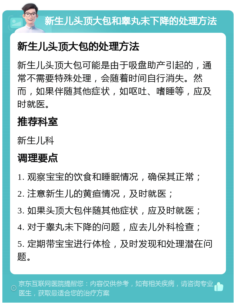 新生儿头顶大包和睾丸未下降的处理方法 新生儿头顶大包的处理方法 新生儿头顶大包可能是由于吸盘助产引起的，通常不需要特殊处理，会随着时间自行消失。然而，如果伴随其他症状，如呕吐、嗜睡等，应及时就医。 推荐科室 新生儿科 调理要点 1. 观察宝宝的饮食和睡眠情况，确保其正常； 2. 注意新生儿的黄疸情况，及时就医； 3. 如果头顶大包伴随其他症状，应及时就医； 4. 对于睾丸未下降的问题，应去儿外科检查； 5. 定期带宝宝进行体检，及时发现和处理潜在问题。