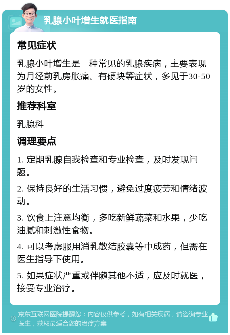 乳腺小叶增生就医指南 常见症状 乳腺小叶增生是一种常见的乳腺疾病，主要表现为月经前乳房胀痛、有硬块等症状，多见于30-50岁的女性。 推荐科室 乳腺科 调理要点 1. 定期乳腺自我检查和专业检查，及时发现问题。 2. 保持良好的生活习惯，避免过度疲劳和情绪波动。 3. 饮食上注意均衡，多吃新鲜蔬菜和水果，少吃油腻和刺激性食物。 4. 可以考虑服用消乳散结胶囊等中成药，但需在医生指导下使用。 5. 如果症状严重或伴随其他不适，应及时就医，接受专业治疗。