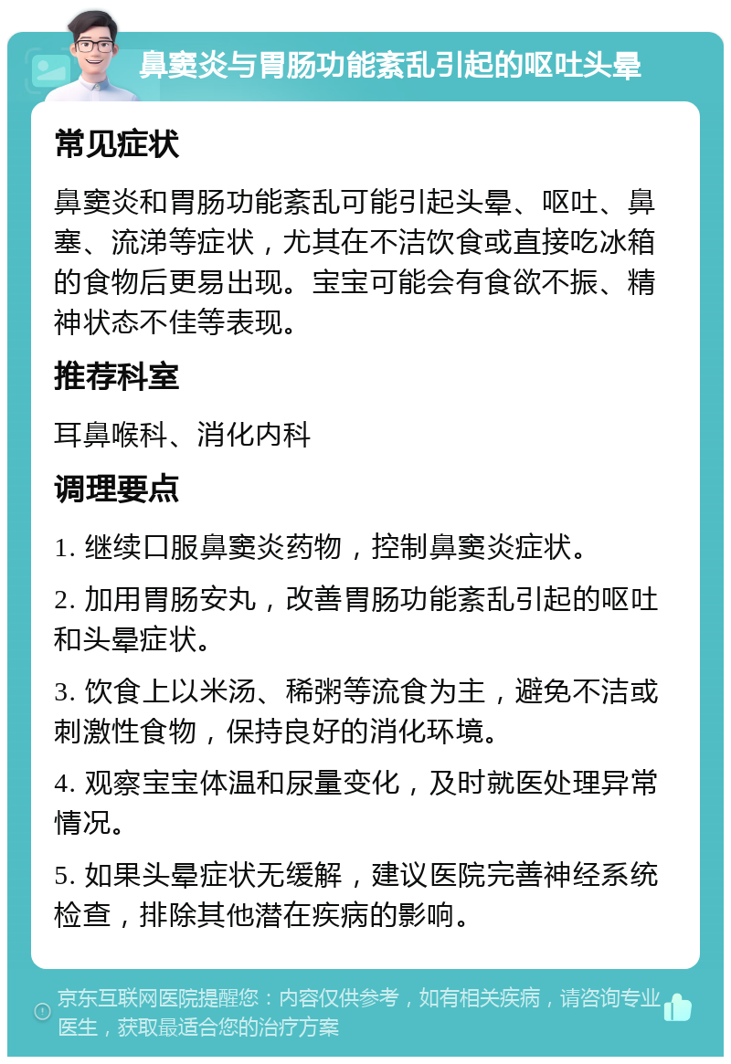 鼻窦炎与胃肠功能紊乱引起的呕吐头晕 常见症状 鼻窦炎和胃肠功能紊乱可能引起头晕、呕吐、鼻塞、流涕等症状，尤其在不洁饮食或直接吃冰箱的食物后更易出现。宝宝可能会有食欲不振、精神状态不佳等表现。 推荐科室 耳鼻喉科、消化内科 调理要点 1. 继续口服鼻窦炎药物，控制鼻窦炎症状。 2. 加用胃肠安丸，改善胃肠功能紊乱引起的呕吐和头晕症状。 3. 饮食上以米汤、稀粥等流食为主，避免不洁或刺激性食物，保持良好的消化环境。 4. 观察宝宝体温和尿量变化，及时就医处理异常情况。 5. 如果头晕症状无缓解，建议医院完善神经系统检查，排除其他潜在疾病的影响。