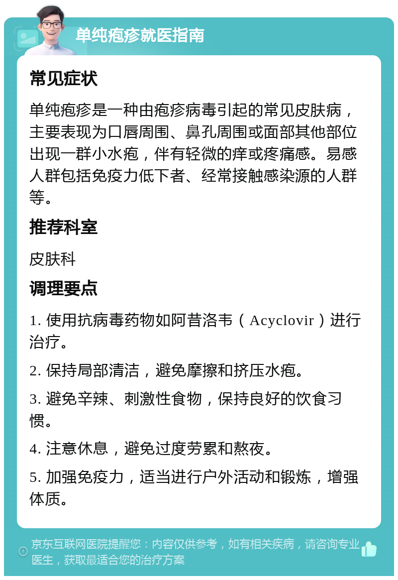 单纯疱疹就医指南 常见症状 单纯疱疹是一种由疱疹病毒引起的常见皮肤病，主要表现为口唇周围、鼻孔周围或面部其他部位出现一群小水疱，伴有轻微的痒或疼痛感。易感人群包括免疫力低下者、经常接触感染源的人群等。 推荐科室 皮肤科 调理要点 1. 使用抗病毒药物如阿昔洛韦（Acyclovir）进行治疗。 2. 保持局部清洁，避免摩擦和挤压水疱。 3. 避免辛辣、刺激性食物，保持良好的饮食习惯。 4. 注意休息，避免过度劳累和熬夜。 5. 加强免疫力，适当进行户外活动和锻炼，增强体质。