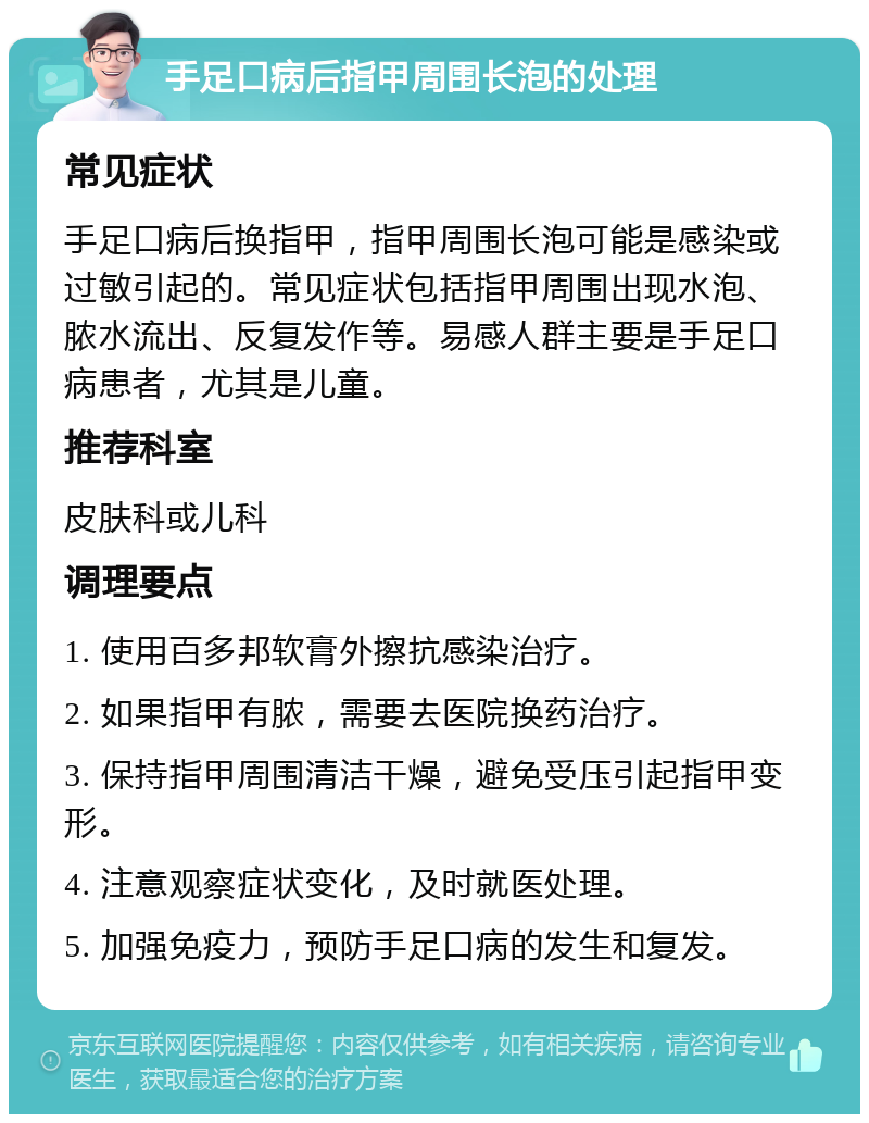 手足口病后指甲周围长泡的处理 常见症状 手足口病后换指甲，指甲周围长泡可能是感染或过敏引起的。常见症状包括指甲周围出现水泡、脓水流出、反复发作等。易感人群主要是手足口病患者，尤其是儿童。 推荐科室 皮肤科或儿科 调理要点 1. 使用百多邦软膏外擦抗感染治疗。 2. 如果指甲有脓，需要去医院换药治疗。 3. 保持指甲周围清洁干燥，避免受压引起指甲变形。 4. 注意观察症状变化，及时就医处理。 5. 加强免疫力，预防手足口病的发生和复发。