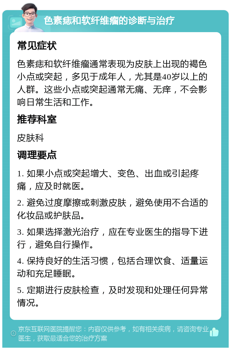 色素痣和软纤维瘤的诊断与治疗 常见症状 色素痣和软纤维瘤通常表现为皮肤上出现的褐色小点或突起，多见于成年人，尤其是40岁以上的人群。这些小点或突起通常无痛、无痒，不会影响日常生活和工作。 推荐科室 皮肤科 调理要点 1. 如果小点或突起增大、变色、出血或引起疼痛，应及时就医。 2. 避免过度摩擦或刺激皮肤，避免使用不合适的化妆品或护肤品。 3. 如果选择激光治疗，应在专业医生的指导下进行，避免自行操作。 4. 保持良好的生活习惯，包括合理饮食、适量运动和充足睡眠。 5. 定期进行皮肤检查，及时发现和处理任何异常情况。