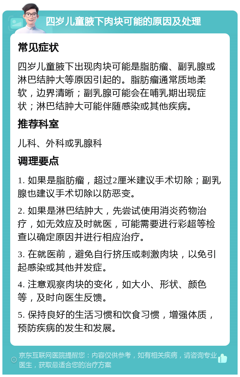 四岁儿童腋下肉块可能的原因及处理 常见症状 四岁儿童腋下出现肉块可能是脂肪瘤、副乳腺或淋巴结肿大等原因引起的。脂肪瘤通常质地柔软，边界清晰；副乳腺可能会在哺乳期出现症状；淋巴结肿大可能伴随感染或其他疾病。 推荐科室 儿科、外科或乳腺科 调理要点 1. 如果是脂肪瘤，超过2厘米建议手术切除；副乳腺也建议手术切除以防恶变。 2. 如果是淋巴结肿大，先尝试使用消炎药物治疗，如无效应及时就医，可能需要进行彩超等检查以确定原因并进行相应治疗。 3. 在就医前，避免自行挤压或刺激肉块，以免引起感染或其他并发症。 4. 注意观察肉块的变化，如大小、形状、颜色等，及时向医生反馈。 5. 保持良好的生活习惯和饮食习惯，增强体质，预防疾病的发生和发展。