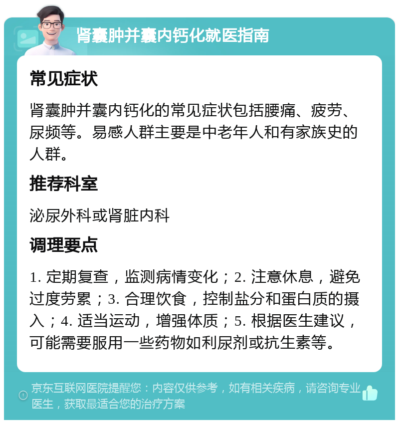 肾囊肿并囊内钙化就医指南 常见症状 肾囊肿并囊内钙化的常见症状包括腰痛、疲劳、尿频等。易感人群主要是中老年人和有家族史的人群。 推荐科室 泌尿外科或肾脏内科 调理要点 1. 定期复查，监测病情变化；2. 注意休息，避免过度劳累；3. 合理饮食，控制盐分和蛋白质的摄入；4. 适当运动，增强体质；5. 根据医生建议，可能需要服用一些药物如利尿剂或抗生素等。