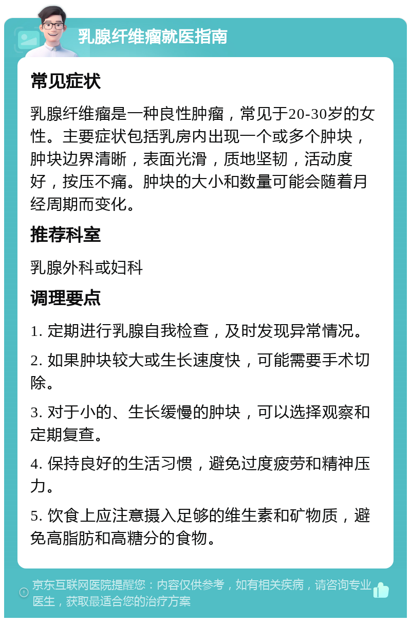 乳腺纤维瘤就医指南 常见症状 乳腺纤维瘤是一种良性肿瘤，常见于20-30岁的女性。主要症状包括乳房内出现一个或多个肿块，肿块边界清晰，表面光滑，质地坚韧，活动度好，按压不痛。肿块的大小和数量可能会随着月经周期而变化。 推荐科室 乳腺外科或妇科 调理要点 1. 定期进行乳腺自我检查，及时发现异常情况。 2. 如果肿块较大或生长速度快，可能需要手术切除。 3. 对于小的、生长缓慢的肿块，可以选择观察和定期复查。 4. 保持良好的生活习惯，避免过度疲劳和精神压力。 5. 饮食上应注意摄入足够的维生素和矿物质，避免高脂肪和高糖分的食物。