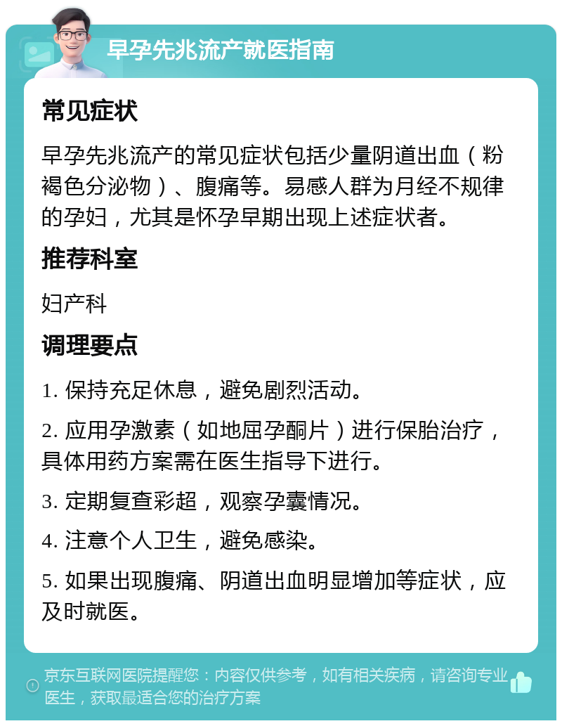 早孕先兆流产就医指南 常见症状 早孕先兆流产的常见症状包括少量阴道出血（粉褐色分泌物）、腹痛等。易感人群为月经不规律的孕妇，尤其是怀孕早期出现上述症状者。 推荐科室 妇产科 调理要点 1. 保持充足休息，避免剧烈活动。 2. 应用孕激素（如地屈孕酮片）进行保胎治疗，具体用药方案需在医生指导下进行。 3. 定期复查彩超，观察孕囊情况。 4. 注意个人卫生，避免感染。 5. 如果出现腹痛、阴道出血明显增加等症状，应及时就医。