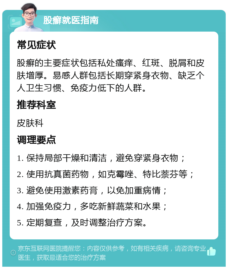 股癣就医指南 常见症状 股癣的主要症状包括私处瘙痒、红斑、脱屑和皮肤增厚。易感人群包括长期穿紧身衣物、缺乏个人卫生习惯、免疫力低下的人群。 推荐科室 皮肤科 调理要点 1. 保持局部干燥和清洁，避免穿紧身衣物； 2. 使用抗真菌药物，如克霉唑、特比萘芬等； 3. 避免使用激素药膏，以免加重病情； 4. 加强免疫力，多吃新鲜蔬菜和水果； 5. 定期复查，及时调整治疗方案。