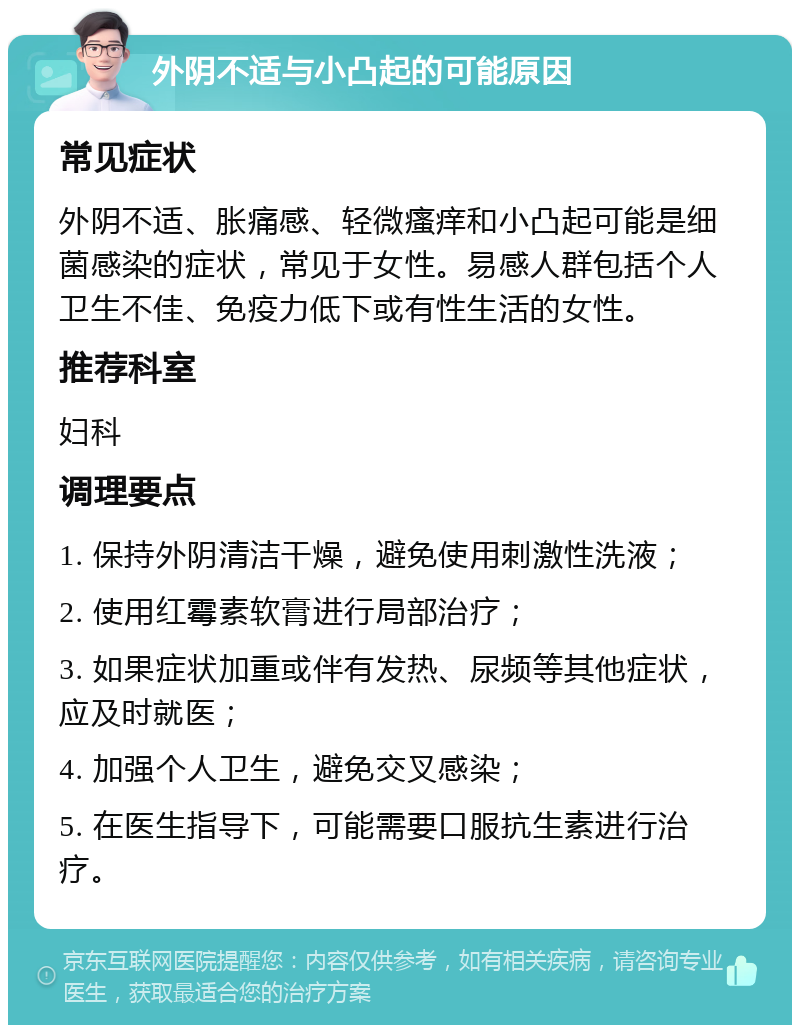 外阴不适与小凸起的可能原因 常见症状 外阴不适、胀痛感、轻微瘙痒和小凸起可能是细菌感染的症状，常见于女性。易感人群包括个人卫生不佳、免疫力低下或有性生活的女性。 推荐科室 妇科 调理要点 1. 保持外阴清洁干燥，避免使用刺激性洗液； 2. 使用红霉素软膏进行局部治疗； 3. 如果症状加重或伴有发热、尿频等其他症状，应及时就医； 4. 加强个人卫生，避免交叉感染； 5. 在医生指导下，可能需要口服抗生素进行治疗。