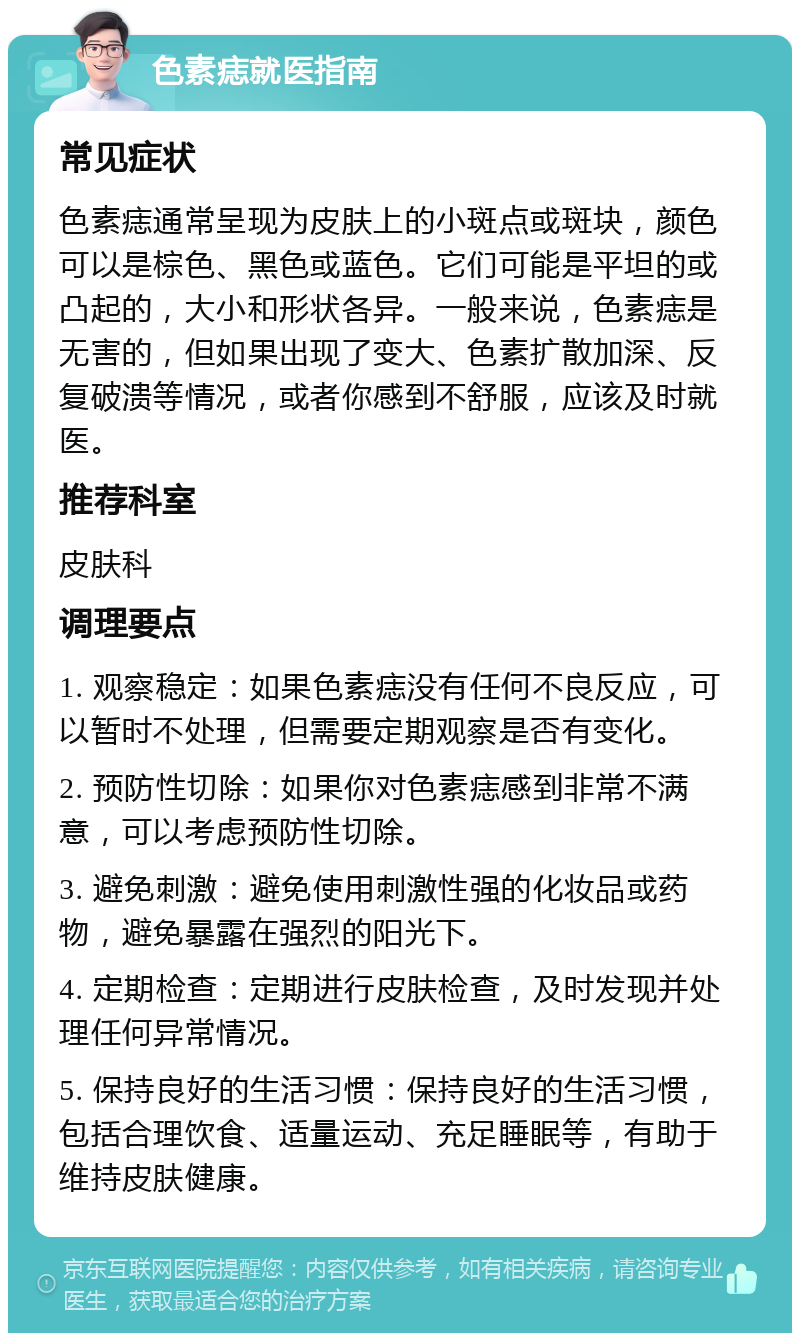 色素痣就医指南 常见症状 色素痣通常呈现为皮肤上的小斑点或斑块，颜色可以是棕色、黑色或蓝色。它们可能是平坦的或凸起的，大小和形状各异。一般来说，色素痣是无害的，但如果出现了变大、色素扩散加深、反复破溃等情况，或者你感到不舒服，应该及时就医。 推荐科室 皮肤科 调理要点 1. 观察稳定：如果色素痣没有任何不良反应，可以暂时不处理，但需要定期观察是否有变化。 2. 预防性切除：如果你对色素痣感到非常不满意，可以考虑预防性切除。 3. 避免刺激：避免使用刺激性强的化妆品或药物，避免暴露在强烈的阳光下。 4. 定期检查：定期进行皮肤检查，及时发现并处理任何异常情况。 5. 保持良好的生活习惯：保持良好的生活习惯，包括合理饮食、适量运动、充足睡眠等，有助于维持皮肤健康。