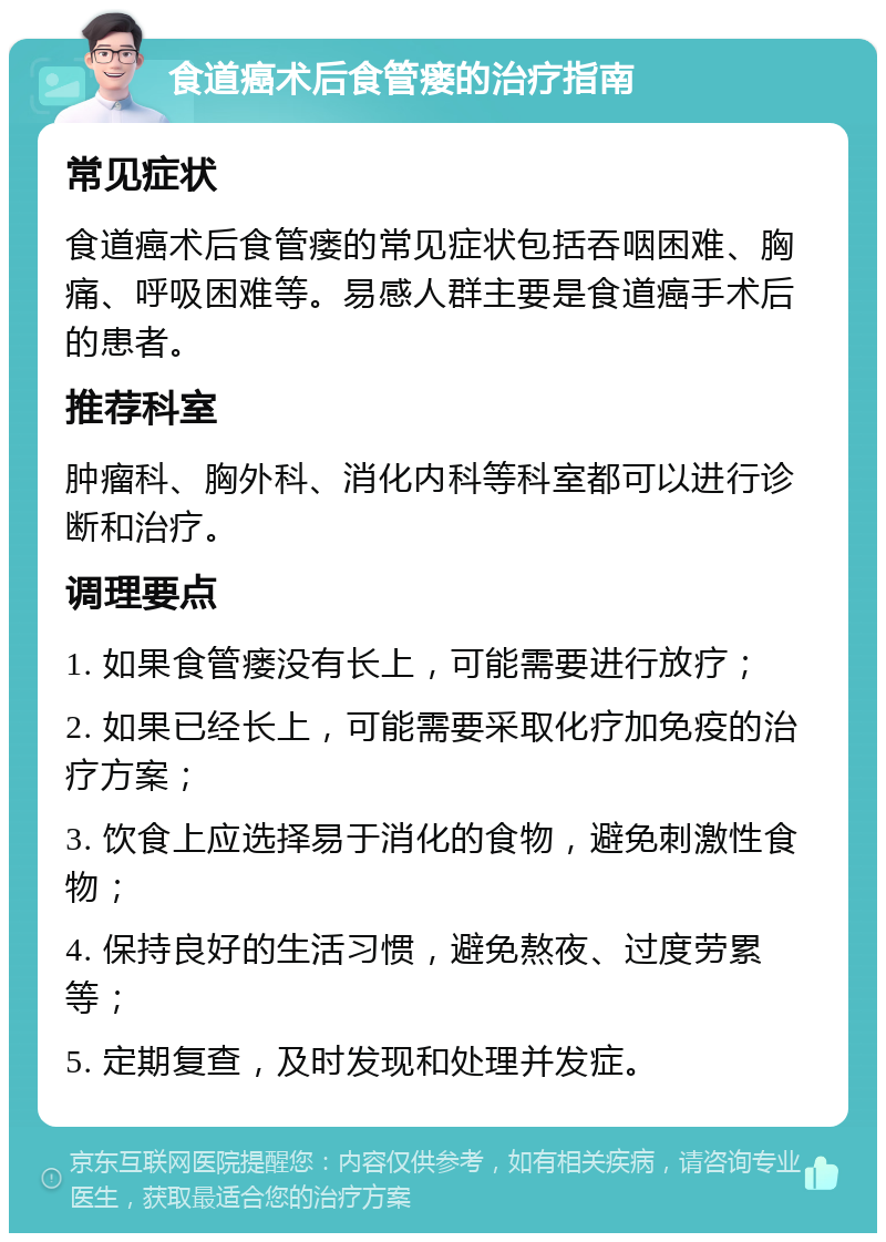 食道癌术后食管瘘的治疗指南 常见症状 食道癌术后食管瘘的常见症状包括吞咽困难、胸痛、呼吸困难等。易感人群主要是食道癌手术后的患者。 推荐科室 肿瘤科、胸外科、消化内科等科室都可以进行诊断和治疗。 调理要点 1. 如果食管瘘没有长上，可能需要进行放疗； 2. 如果已经长上，可能需要采取化疗加免疫的治疗方案； 3. 饮食上应选择易于消化的食物，避免刺激性食物； 4. 保持良好的生活习惯，避免熬夜、过度劳累等； 5. 定期复查，及时发现和处理并发症。