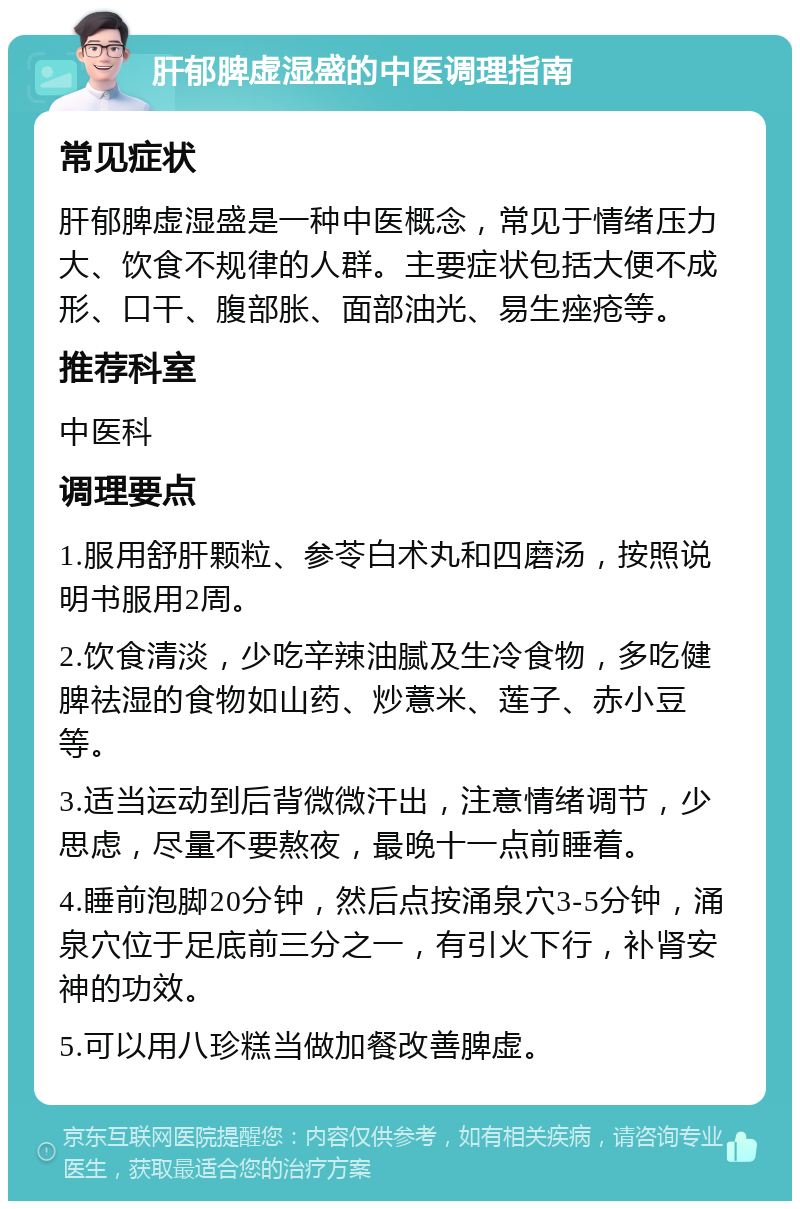 肝郁脾虚湿盛的中医调理指南 常见症状 肝郁脾虚湿盛是一种中医概念，常见于情绪压力大、饮食不规律的人群。主要症状包括大便不成形、口干、腹部胀、面部油光、易生痤疮等。 推荐科室 中医科 调理要点 1.服用舒肝颗粒、参苓白术丸和四磨汤，按照说明书服用2周。 2.饮食清淡，少吃辛辣油腻及生冷食物，多吃健脾祛湿的食物如山药、炒薏米、莲子、赤小豆等。 3.适当运动到后背微微汗出，注意情绪调节，少思虑，尽量不要熬夜，最晚十一点前睡着。 4.睡前泡脚20分钟，然后点按涌泉穴3-5分钟，涌泉穴位于足底前三分之一，有引火下行，补肾安神的功效。 5.可以用八珍糕当做加餐改善脾虚。