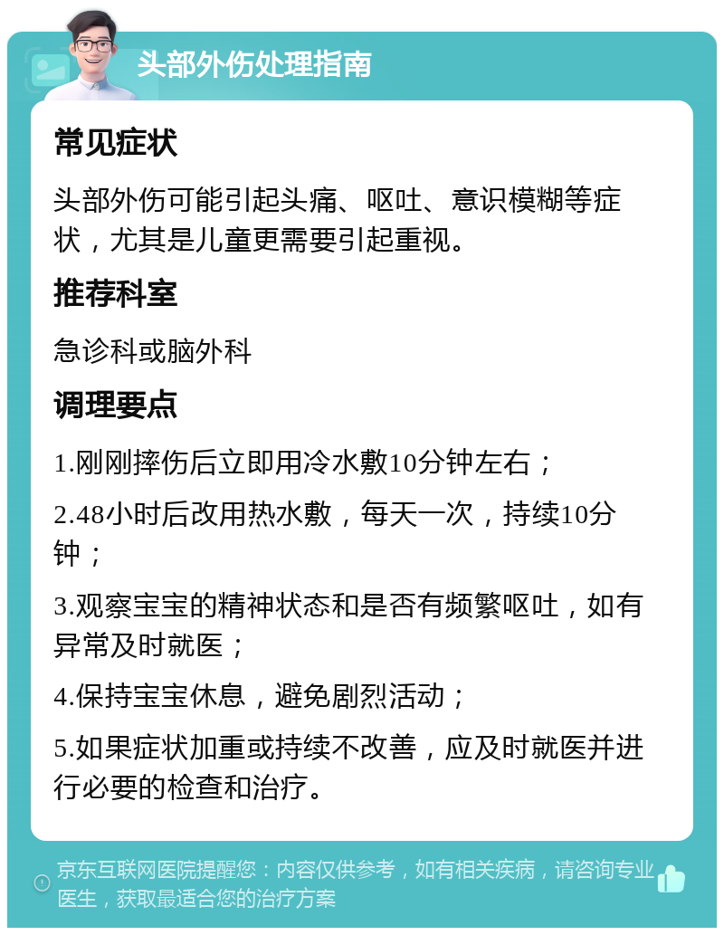 头部外伤处理指南 常见症状 头部外伤可能引起头痛、呕吐、意识模糊等症状，尤其是儿童更需要引起重视。 推荐科室 急诊科或脑外科 调理要点 1.刚刚摔伤后立即用冷水敷10分钟左右； 2.48小时后改用热水敷，每天一次，持续10分钟； 3.观察宝宝的精神状态和是否有频繁呕吐，如有异常及时就医； 4.保持宝宝休息，避免剧烈活动； 5.如果症状加重或持续不改善，应及时就医并进行必要的检查和治疗。