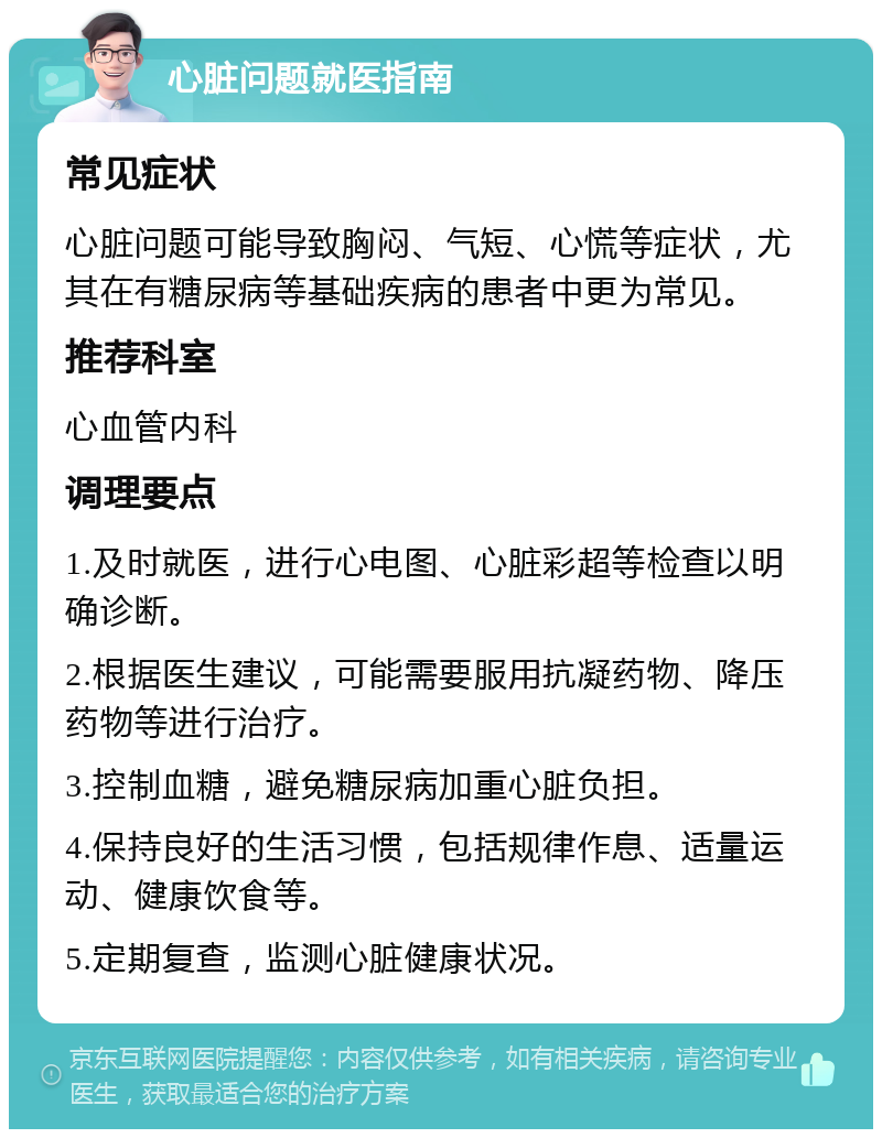 心脏问题就医指南 常见症状 心脏问题可能导致胸闷、气短、心慌等症状，尤其在有糖尿病等基础疾病的患者中更为常见。 推荐科室 心血管内科 调理要点 1.及时就医，进行心电图、心脏彩超等检查以明确诊断。 2.根据医生建议，可能需要服用抗凝药物、降压药物等进行治疗。 3.控制血糖，避免糖尿病加重心脏负担。 4.保持良好的生活习惯，包括规律作息、适量运动、健康饮食等。 5.定期复查，监测心脏健康状况。