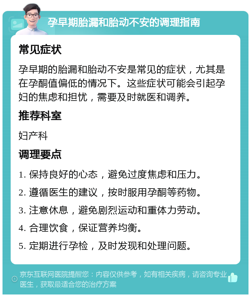 孕早期胎漏和胎动不安的调理指南 常见症状 孕早期的胎漏和胎动不安是常见的症状，尤其是在孕酮值偏低的情况下。这些症状可能会引起孕妇的焦虑和担忧，需要及时就医和调养。 推荐科室 妇产科 调理要点 1. 保持良好的心态，避免过度焦虑和压力。 2. 遵循医生的建议，按时服用孕酮等药物。 3. 注意休息，避免剧烈运动和重体力劳动。 4. 合理饮食，保证营养均衡。 5. 定期进行孕检，及时发现和处理问题。