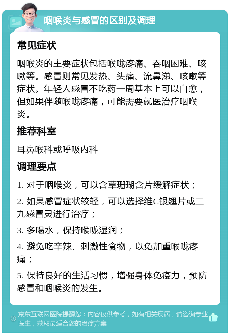 咽喉炎与感冒的区别及调理 常见症状 咽喉炎的主要症状包括喉咙疼痛、吞咽困难、咳嗽等。感冒则常见发热、头痛、流鼻涕、咳嗽等症状。年轻人感冒不吃药一周基本上可以自愈，但如果伴随喉咙疼痛，可能需要就医治疗咽喉炎。 推荐科室 耳鼻喉科或呼吸内科 调理要点 1. 对于咽喉炎，可以含草珊瑚含片缓解症状； 2. 如果感冒症状较轻，可以选择维C银翘片或三九感冒灵进行治疗； 3. 多喝水，保持喉咙湿润； 4. 避免吃辛辣、刺激性食物，以免加重喉咙疼痛； 5. 保持良好的生活习惯，增强身体免疫力，预防感冒和咽喉炎的发生。