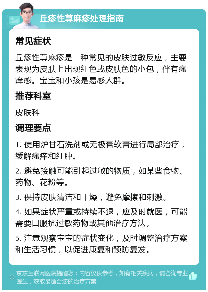 丘疹性荨麻疹处理指南 常见症状 丘疹性荨麻疹是一种常见的皮肤过敏反应，主要表现为皮肤上出现红色或皮肤色的小包，伴有瘙痒感。宝宝和小孩是易感人群。 推荐科室 皮肤科 调理要点 1. 使用炉甘石洗剂或无极膏软膏进行局部治疗，缓解瘙痒和红肿。 2. 避免接触可能引起过敏的物质，如某些食物、药物、花粉等。 3. 保持皮肤清洁和干燥，避免摩擦和刺激。 4. 如果症状严重或持续不退，应及时就医，可能需要口服抗过敏药物或其他治疗方法。 5. 注意观察宝宝的症状变化，及时调整治疗方案和生活习惯，以促进康复和预防复发。