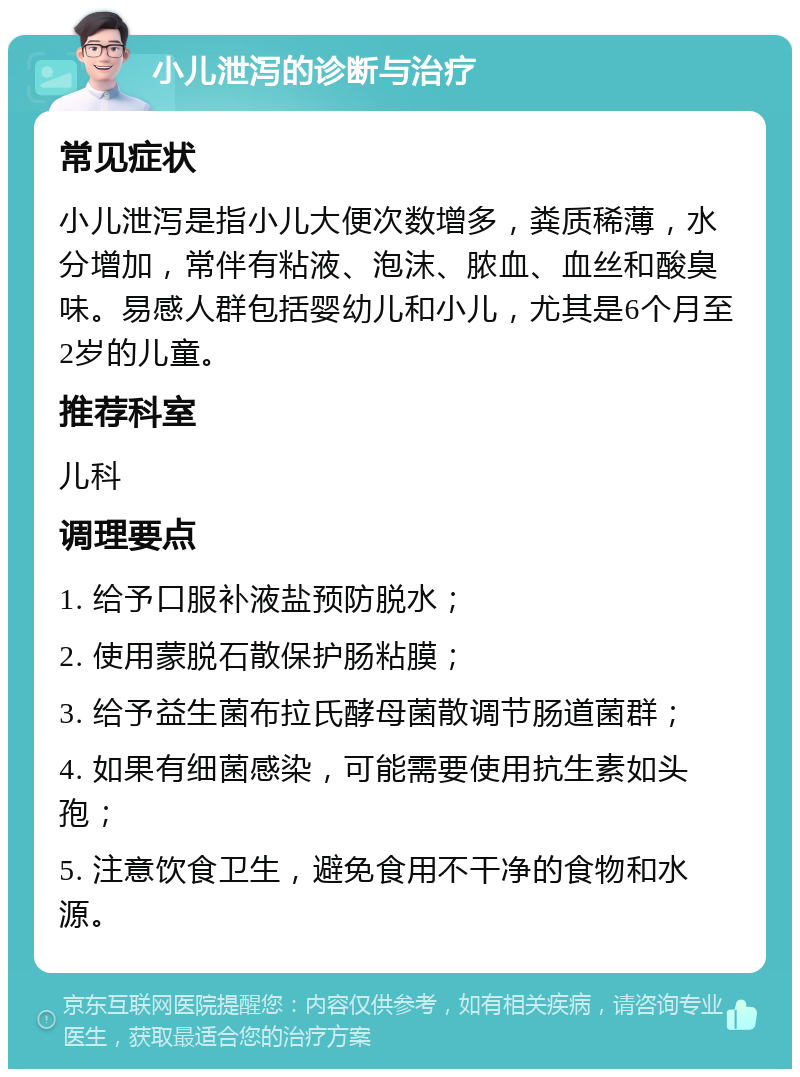 小儿泄泻的诊断与治疗 常见症状 小儿泄泻是指小儿大便次数增多，粪质稀薄，水分增加，常伴有粘液、泡沫、脓血、血丝和酸臭味。易感人群包括婴幼儿和小儿，尤其是6个月至2岁的儿童。 推荐科室 儿科 调理要点 1. 给予口服补液盐预防脱水； 2. 使用蒙脱石散保护肠粘膜； 3. 给予益生菌布拉氏酵母菌散调节肠道菌群； 4. 如果有细菌感染，可能需要使用抗生素如头孢； 5. 注意饮食卫生，避免食用不干净的食物和水源。