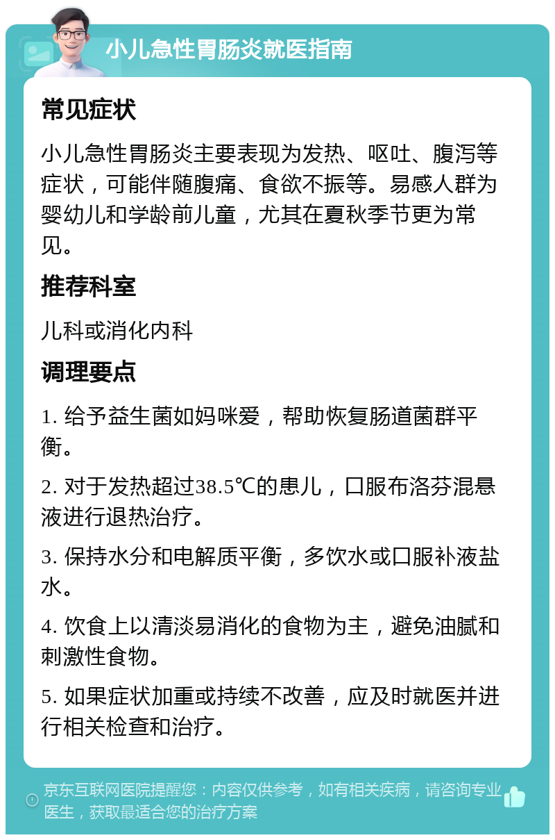 小儿急性胃肠炎就医指南 常见症状 小儿急性胃肠炎主要表现为发热、呕吐、腹泻等症状，可能伴随腹痛、食欲不振等。易感人群为婴幼儿和学龄前儿童，尤其在夏秋季节更为常见。 推荐科室 儿科或消化内科 调理要点 1. 给予益生菌如妈咪爱，帮助恢复肠道菌群平衡。 2. 对于发热超过38.5℃的患儿，口服布洛芬混悬液进行退热治疗。 3. 保持水分和电解质平衡，多饮水或口服补液盐水。 4. 饮食上以清淡易消化的食物为主，避免油腻和刺激性食物。 5. 如果症状加重或持续不改善，应及时就医并进行相关检查和治疗。