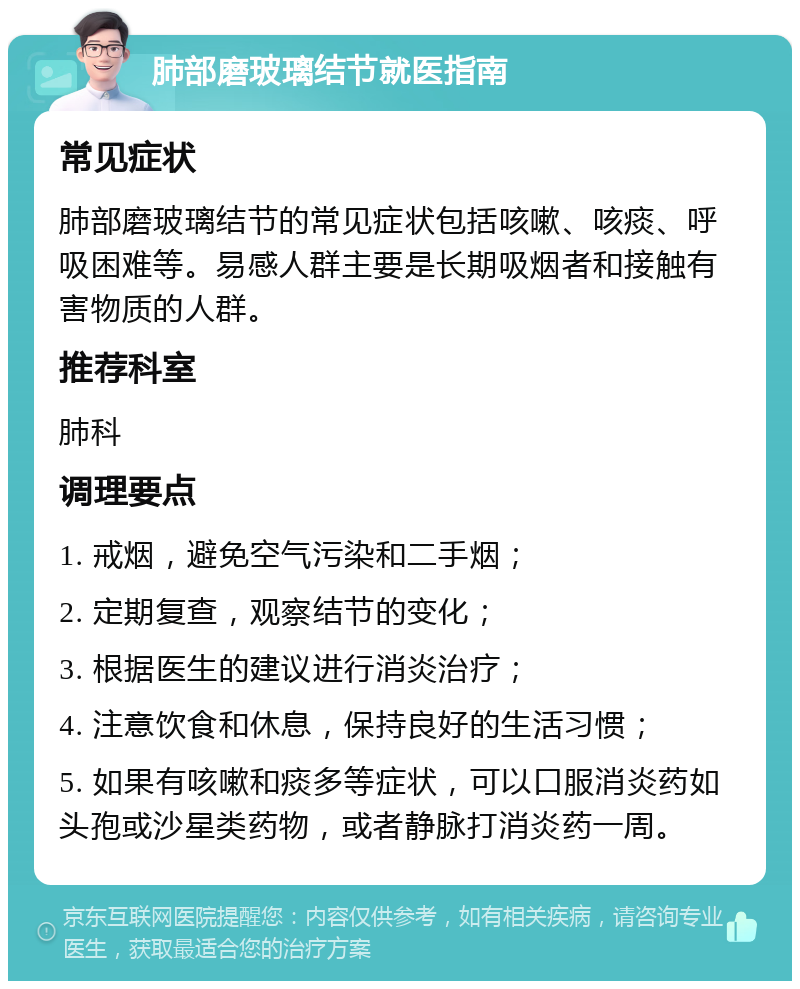 肺部磨玻璃结节就医指南 常见症状 肺部磨玻璃结节的常见症状包括咳嗽、咳痰、呼吸困难等。易感人群主要是长期吸烟者和接触有害物质的人群。 推荐科室 肺科 调理要点 1. 戒烟，避免空气污染和二手烟； 2. 定期复查，观察结节的变化； 3. 根据医生的建议进行消炎治疗； 4. 注意饮食和休息，保持良好的生活习惯； 5. 如果有咳嗽和痰多等症状，可以口服消炎药如头孢或沙星类药物，或者静脉打消炎药一周。