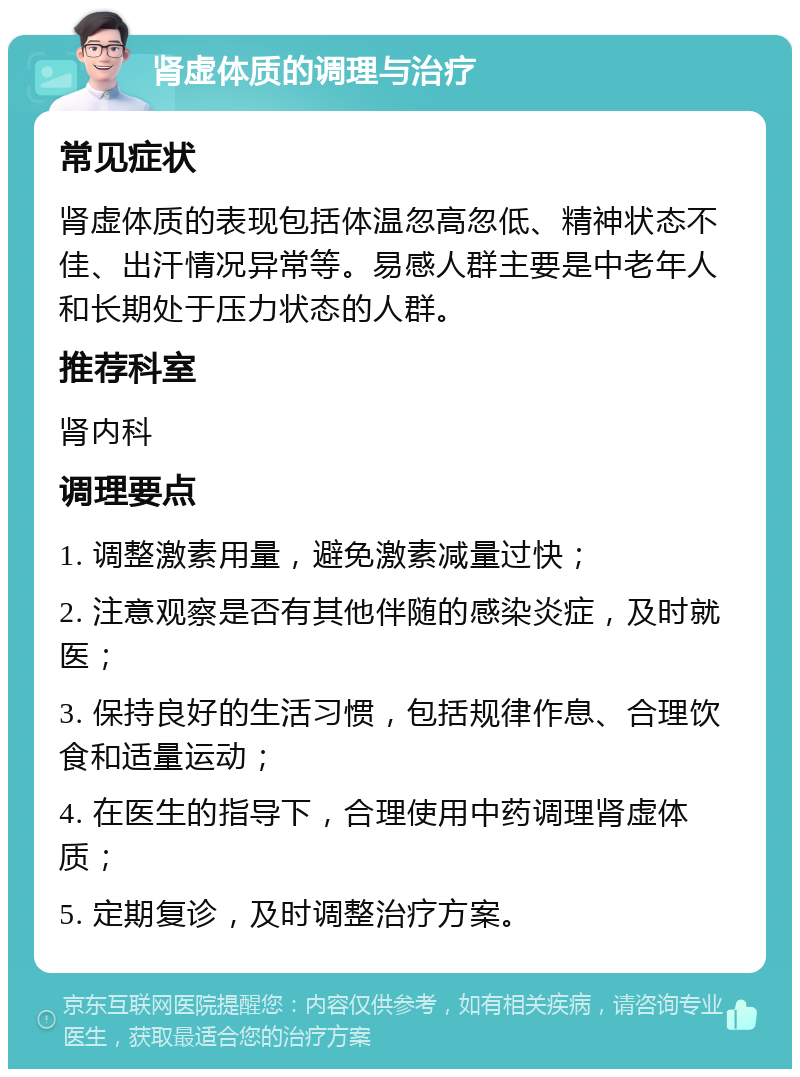 肾虚体质的调理与治疗 常见症状 肾虚体质的表现包括体温忽高忽低、精神状态不佳、出汗情况异常等。易感人群主要是中老年人和长期处于压力状态的人群。 推荐科室 肾内科 调理要点 1. 调整激素用量，避免激素减量过快； 2. 注意观察是否有其他伴随的感染炎症，及时就医； 3. 保持良好的生活习惯，包括规律作息、合理饮食和适量运动； 4. 在医生的指导下，合理使用中药调理肾虚体质； 5. 定期复诊，及时调整治疗方案。