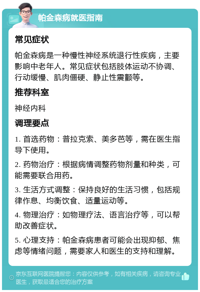 帕金森病就医指南 常见症状 帕金森病是一种慢性神经系统退行性疾病，主要影响中老年人。常见症状包括肢体运动不协调、行动缓慢、肌肉僵硬、静止性震颤等。 推荐科室 神经内科 调理要点 1. 首选药物：普拉克索、美多芭等，需在医生指导下使用。 2. 药物治疗：根据病情调整药物剂量和种类，可能需要联合用药。 3. 生活方式调整：保持良好的生活习惯，包括规律作息、均衡饮食、适量运动等。 4. 物理治疗：如物理疗法、语言治疗等，可以帮助改善症状。 5. 心理支持：帕金森病患者可能会出现抑郁、焦虑等情绪问题，需要家人和医生的支持和理解。