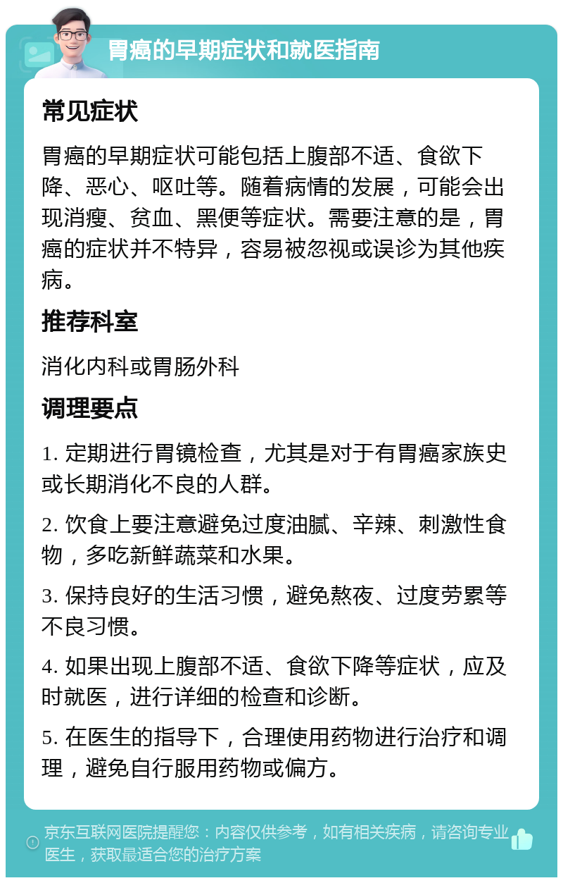 胃癌的早期症状和就医指南 常见症状 胃癌的早期症状可能包括上腹部不适、食欲下降、恶心、呕吐等。随着病情的发展，可能会出现消瘦、贫血、黑便等症状。需要注意的是，胃癌的症状并不特异，容易被忽视或误诊为其他疾病。 推荐科室 消化内科或胃肠外科 调理要点 1. 定期进行胃镜检查，尤其是对于有胃癌家族史或长期消化不良的人群。 2. 饮食上要注意避免过度油腻、辛辣、刺激性食物，多吃新鲜蔬菜和水果。 3. 保持良好的生活习惯，避免熬夜、过度劳累等不良习惯。 4. 如果出现上腹部不适、食欲下降等症状，应及时就医，进行详细的检查和诊断。 5. 在医生的指导下，合理使用药物进行治疗和调理，避免自行服用药物或偏方。