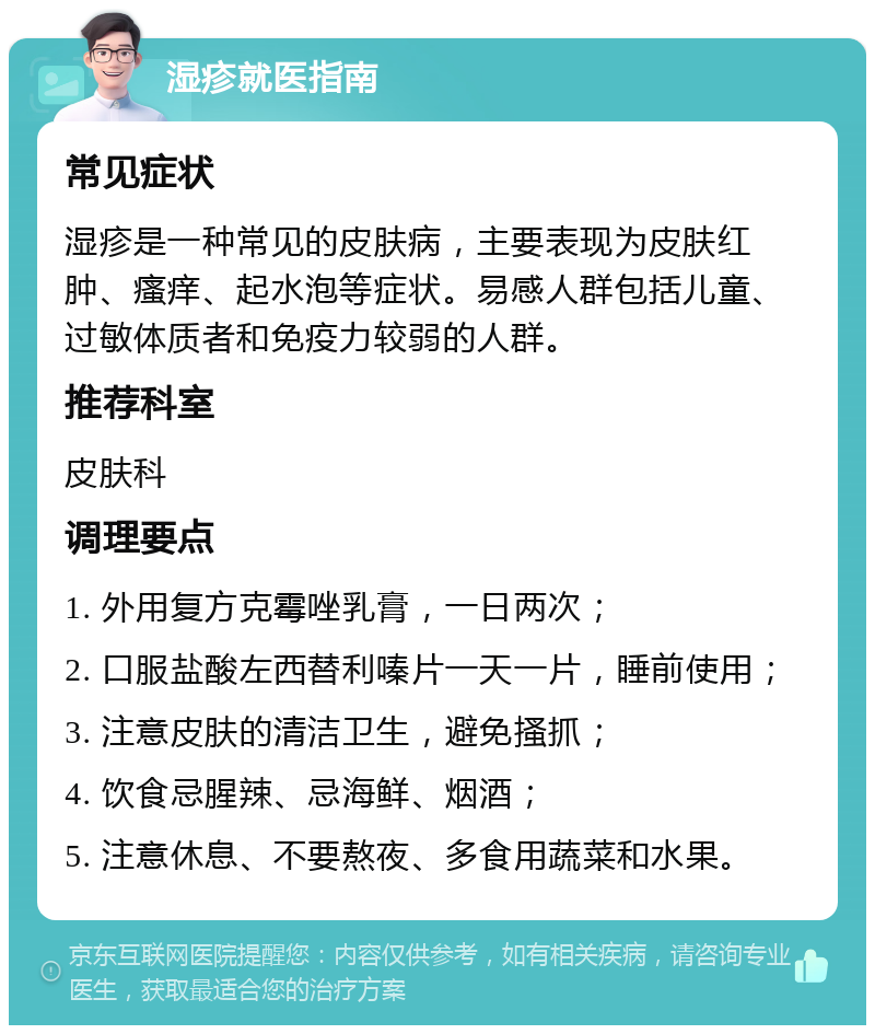 湿疹就医指南 常见症状 湿疹是一种常见的皮肤病，主要表现为皮肤红肿、瘙痒、起水泡等症状。易感人群包括儿童、过敏体质者和免疫力较弱的人群。 推荐科室 皮肤科 调理要点 1. 外用复方克霉唑乳膏，一日两次； 2. 口服盐酸左西替利嗪片一天一片，睡前使用； 3. 注意皮肤的清洁卫生，避免搔抓； 4. 饮食忌腥辣、忌海鲜、烟酒； 5. 注意休息、不要熬夜、多食用蔬菜和水果。