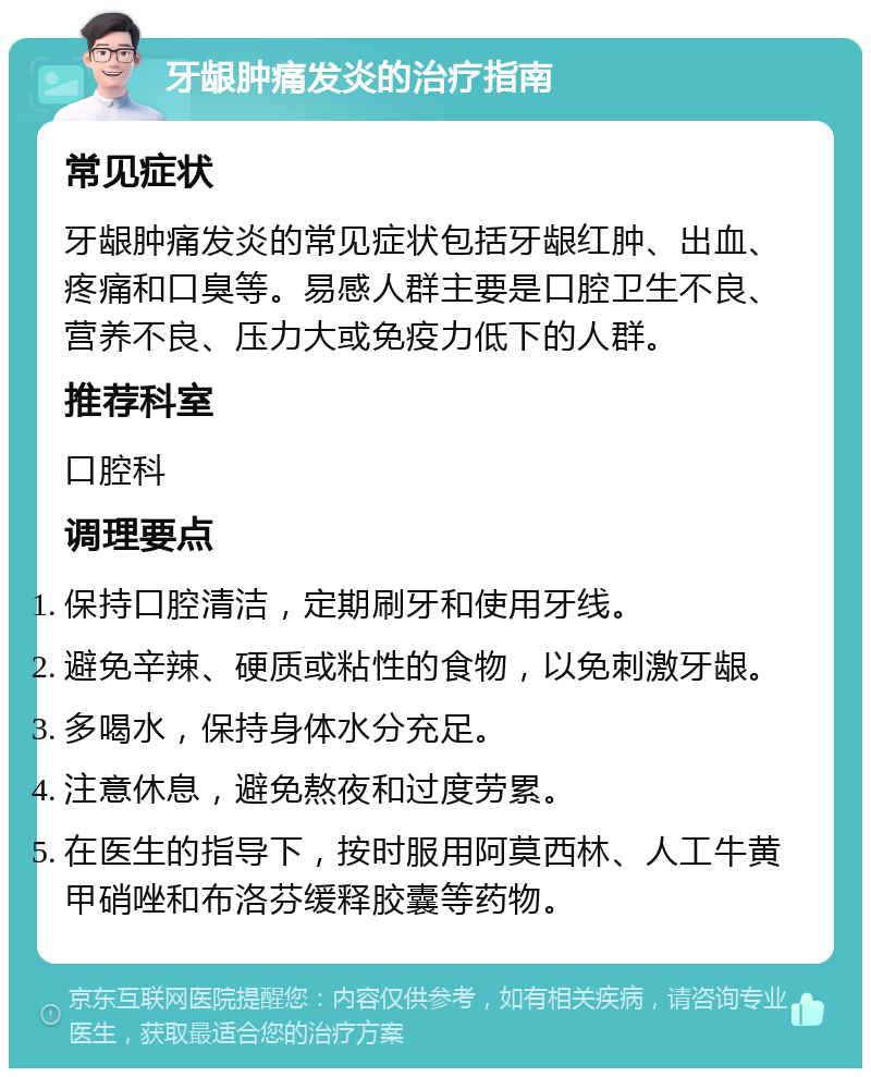 牙龈肿痛发炎的治疗指南 常见症状 牙龈肿痛发炎的常见症状包括牙龈红肿、出血、疼痛和口臭等。易感人群主要是口腔卫生不良、营养不良、压力大或免疫力低下的人群。 推荐科室 口腔科 调理要点 保持口腔清洁，定期刷牙和使用牙线。 避免辛辣、硬质或粘性的食物，以免刺激牙龈。 多喝水，保持身体水分充足。 注意休息，避免熬夜和过度劳累。 在医生的指导下，按时服用阿莫西林、人工牛黄甲硝唑和布洛芬缓释胶囊等药物。