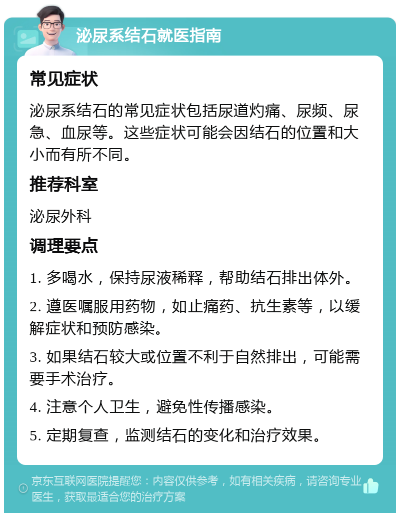 泌尿系结石就医指南 常见症状 泌尿系结石的常见症状包括尿道灼痛、尿频、尿急、血尿等。这些症状可能会因结石的位置和大小而有所不同。 推荐科室 泌尿外科 调理要点 1. 多喝水，保持尿液稀释，帮助结石排出体外。 2. 遵医嘱服用药物，如止痛药、抗生素等，以缓解症状和预防感染。 3. 如果结石较大或位置不利于自然排出，可能需要手术治疗。 4. 注意个人卫生，避免性传播感染。 5. 定期复查，监测结石的变化和治疗效果。