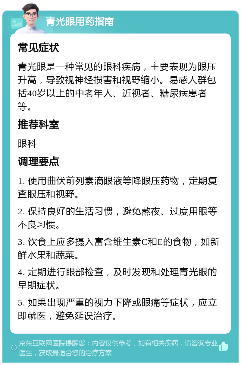 青光眼用药指南 常见症状 青光眼是一种常见的眼科疾病，主要表现为眼压升高，导致视神经损害和视野缩小。易感人群包括40岁以上的中老年人、近视者、糖尿病患者等。 推荐科室 眼科 调理要点 1. 使用曲伏前列素滴眼液等降眼压药物，定期复查眼压和视野。 2. 保持良好的生活习惯，避免熬夜、过度用眼等不良习惯。 3. 饮食上应多摄入富含维生素C和E的食物，如新鲜水果和蔬菜。 4. 定期进行眼部检查，及时发现和处理青光眼的早期症状。 5. 如果出现严重的视力下降或眼痛等症状，应立即就医，避免延误治疗。