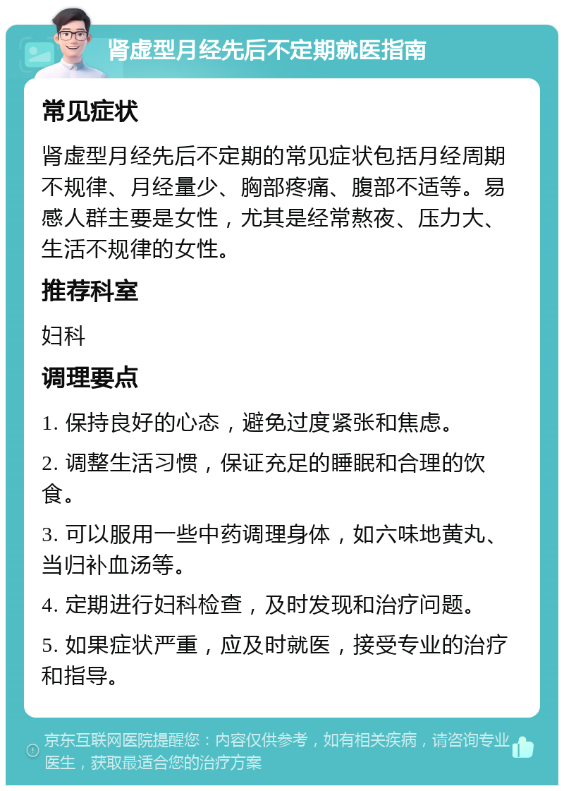 肾虚型月经先后不定期就医指南 常见症状 肾虚型月经先后不定期的常见症状包括月经周期不规律、月经量少、胸部疼痛、腹部不适等。易感人群主要是女性，尤其是经常熬夜、压力大、生活不规律的女性。 推荐科室 妇科 调理要点 1. 保持良好的心态，避免过度紧张和焦虑。 2. 调整生活习惯，保证充足的睡眠和合理的饮食。 3. 可以服用一些中药调理身体，如六味地黄丸、当归补血汤等。 4. 定期进行妇科检查，及时发现和治疗问题。 5. 如果症状严重，应及时就医，接受专业的治疗和指导。