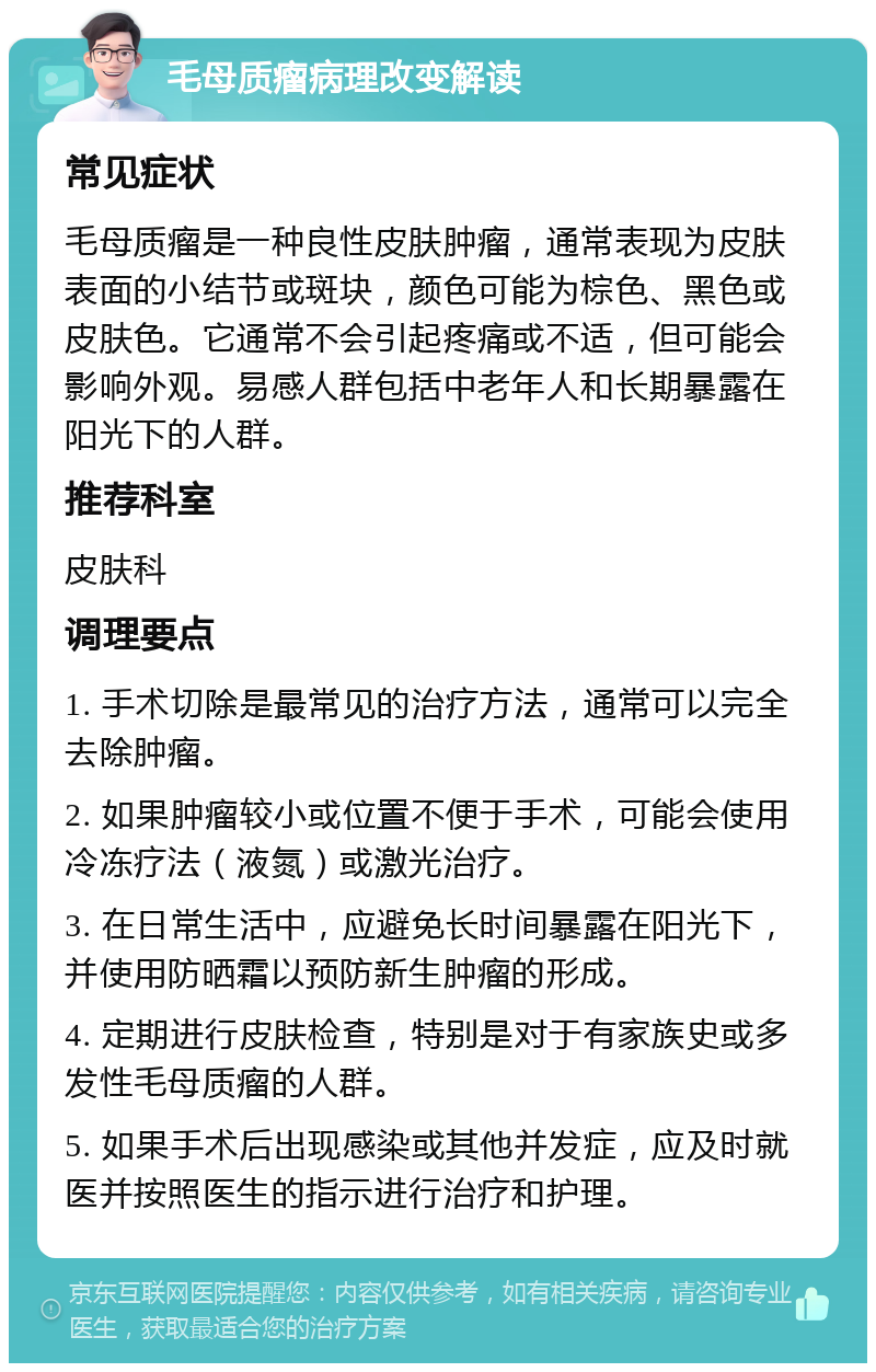 毛母质瘤病理改变解读 常见症状 毛母质瘤是一种良性皮肤肿瘤，通常表现为皮肤表面的小结节或斑块，颜色可能为棕色、黑色或皮肤色。它通常不会引起疼痛或不适，但可能会影响外观。易感人群包括中老年人和长期暴露在阳光下的人群。 推荐科室 皮肤科 调理要点 1. 手术切除是最常见的治疗方法，通常可以完全去除肿瘤。 2. 如果肿瘤较小或位置不便于手术，可能会使用冷冻疗法（液氮）或激光治疗。 3. 在日常生活中，应避免长时间暴露在阳光下，并使用防晒霜以预防新生肿瘤的形成。 4. 定期进行皮肤检查，特别是对于有家族史或多发性毛母质瘤的人群。 5. 如果手术后出现感染或其他并发症，应及时就医并按照医生的指示进行治疗和护理。