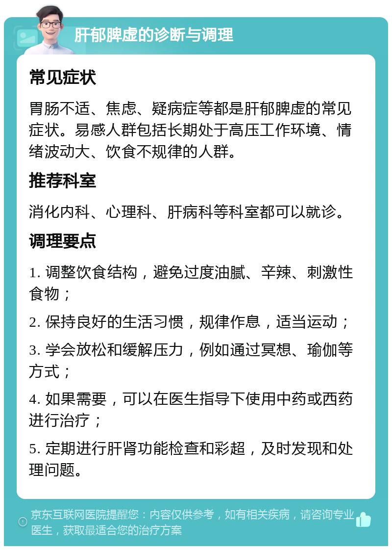 肝郁脾虚的诊断与调理 常见症状 胃肠不适、焦虑、疑病症等都是肝郁脾虚的常见症状。易感人群包括长期处于高压工作环境、情绪波动大、饮食不规律的人群。 推荐科室 消化内科、心理科、肝病科等科室都可以就诊。 调理要点 1. 调整饮食结构，避免过度油腻、辛辣、刺激性食物； 2. 保持良好的生活习惯，规律作息，适当运动； 3. 学会放松和缓解压力，例如通过冥想、瑜伽等方式； 4. 如果需要，可以在医生指导下使用中药或西药进行治疗； 5. 定期进行肝肾功能检查和彩超，及时发现和处理问题。