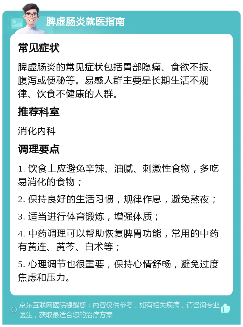 脾虚肠炎就医指南 常见症状 脾虚肠炎的常见症状包括胃部隐痛、食欲不振、腹泻或便秘等。易感人群主要是长期生活不规律、饮食不健康的人群。 推荐科室 消化内科 调理要点 1. 饮食上应避免辛辣、油腻、刺激性食物，多吃易消化的食物； 2. 保持良好的生活习惯，规律作息，避免熬夜； 3. 适当进行体育锻炼，增强体质； 4. 中药调理可以帮助恢复脾胃功能，常用的中药有黄连、黄芩、白术等； 5. 心理调节也很重要，保持心情舒畅，避免过度焦虑和压力。