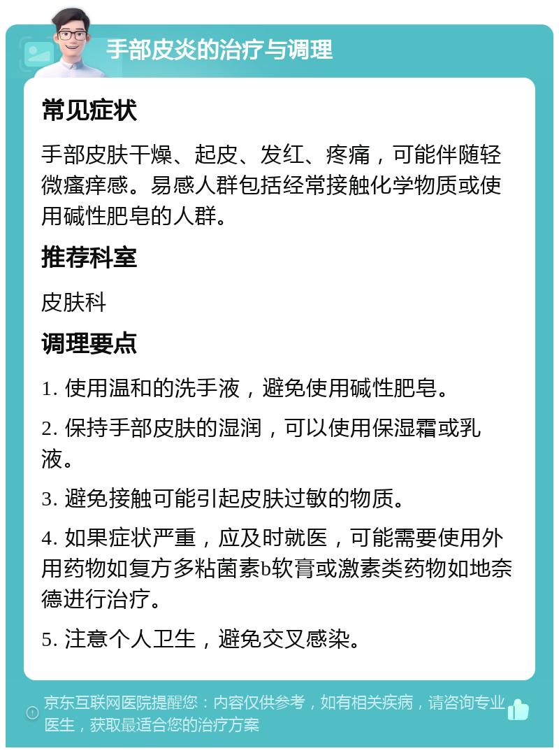 手部皮炎的治疗与调理 常见症状 手部皮肤干燥、起皮、发红、疼痛，可能伴随轻微瘙痒感。易感人群包括经常接触化学物质或使用碱性肥皂的人群。 推荐科室 皮肤科 调理要点 1. 使用温和的洗手液，避免使用碱性肥皂。 2. 保持手部皮肤的湿润，可以使用保湿霜或乳液。 3. 避免接触可能引起皮肤过敏的物质。 4. 如果症状严重，应及时就医，可能需要使用外用药物如复方多粘菌素b软膏或激素类药物如地奈德进行治疗。 5. 注意个人卫生，避免交叉感染。