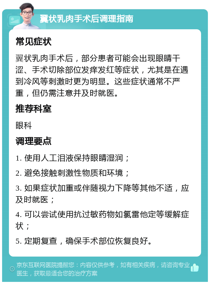 翼状乳肉手术后调理指南 常见症状 翼状乳肉手术后，部分患者可能会出现眼睛干涩、手术切除部位发痒发红等症状，尤其是在遇到冷风等刺激时更为明显。这些症状通常不严重，但仍需注意并及时就医。 推荐科室 眼科 调理要点 1. 使用人工泪液保持眼睛湿润； 2. 避免接触刺激性物质和环境； 3. 如果症状加重或伴随视力下降等其他不适，应及时就医； 4. 可以尝试使用抗过敏药物如氯雷他定等缓解症状； 5. 定期复查，确保手术部位恢复良好。