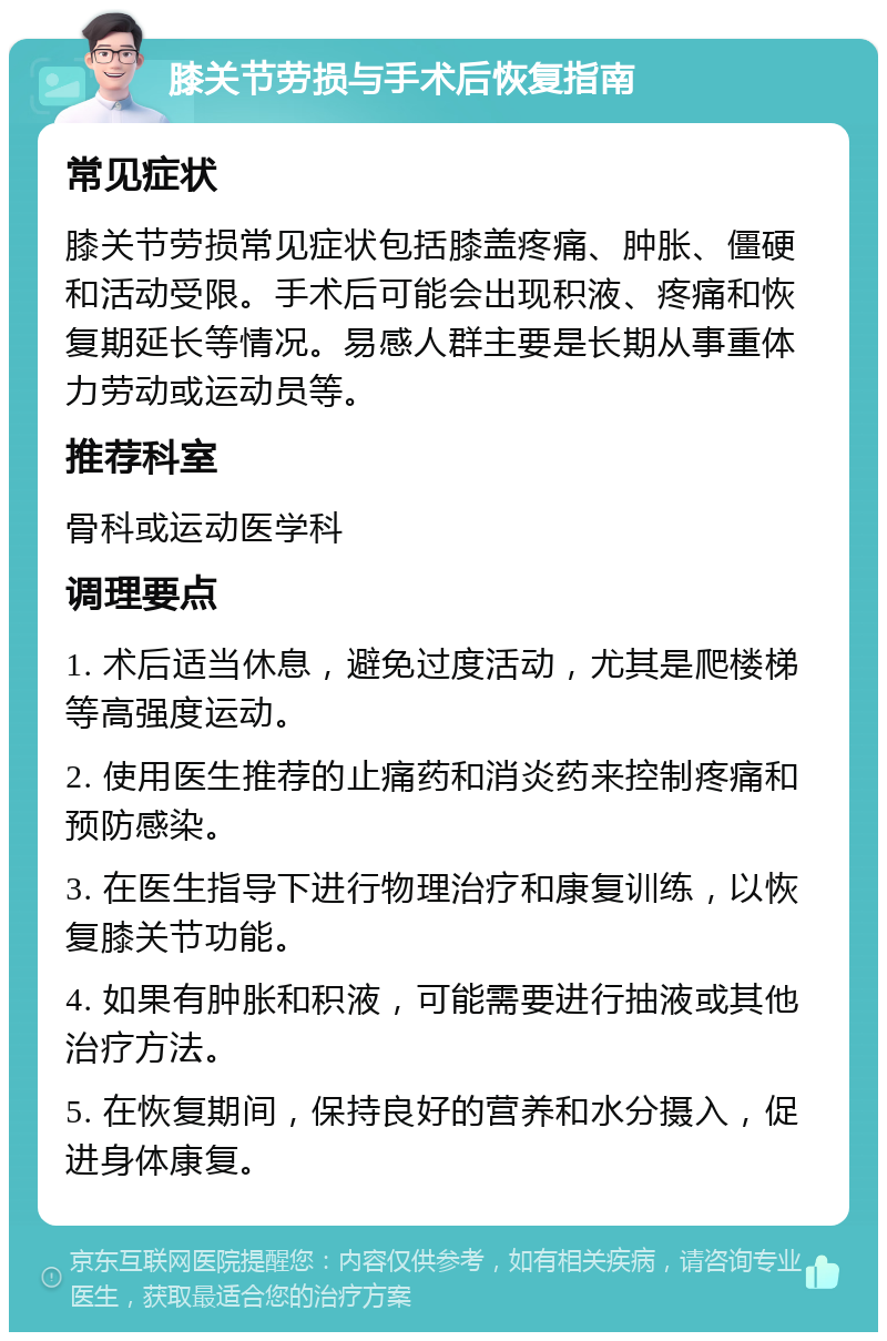 膝关节劳损与手术后恢复指南 常见症状 膝关节劳损常见症状包括膝盖疼痛、肿胀、僵硬和活动受限。手术后可能会出现积液、疼痛和恢复期延长等情况。易感人群主要是长期从事重体力劳动或运动员等。 推荐科室 骨科或运动医学科 调理要点 1. 术后适当休息，避免过度活动，尤其是爬楼梯等高强度运动。 2. 使用医生推荐的止痛药和消炎药来控制疼痛和预防感染。 3. 在医生指导下进行物理治疗和康复训练，以恢复膝关节功能。 4. 如果有肿胀和积液，可能需要进行抽液或其他治疗方法。 5. 在恢复期间，保持良好的营养和水分摄入，促进身体康复。