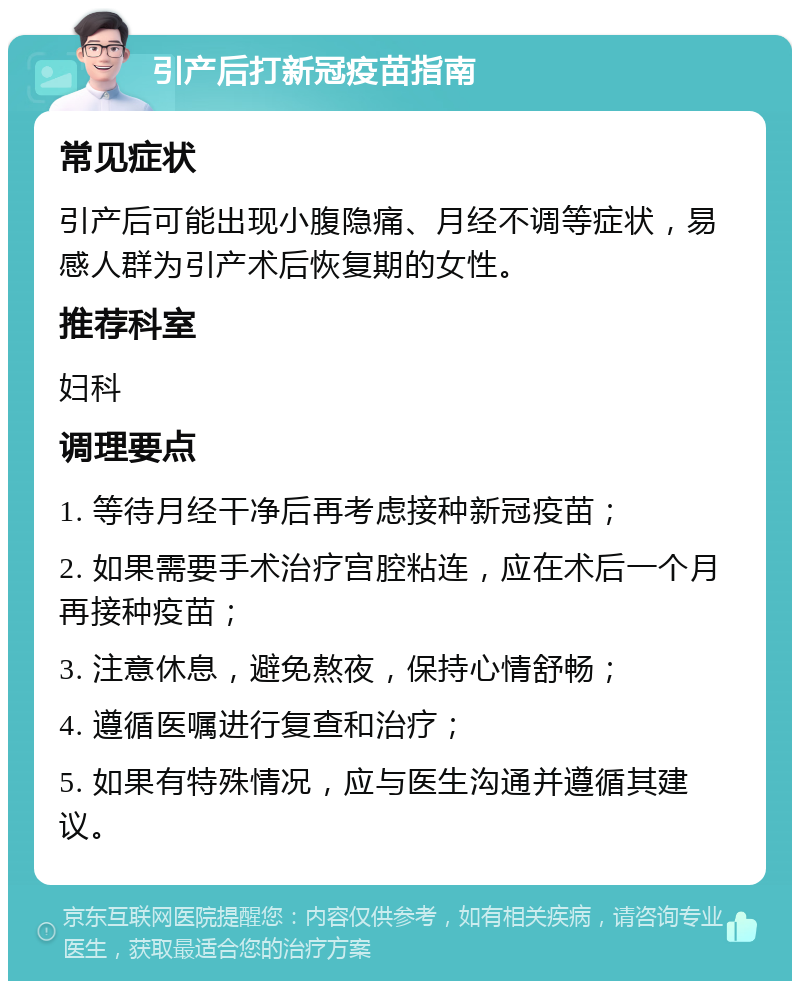 引产后打新冠疫苗指南 常见症状 引产后可能出现小腹隐痛、月经不调等症状，易感人群为引产术后恢复期的女性。 推荐科室 妇科 调理要点 1. 等待月经干净后再考虑接种新冠疫苗； 2. 如果需要手术治疗宫腔粘连，应在术后一个月再接种疫苗； 3. 注意休息，避免熬夜，保持心情舒畅； 4. 遵循医嘱进行复查和治疗； 5. 如果有特殊情况，应与医生沟通并遵循其建议。