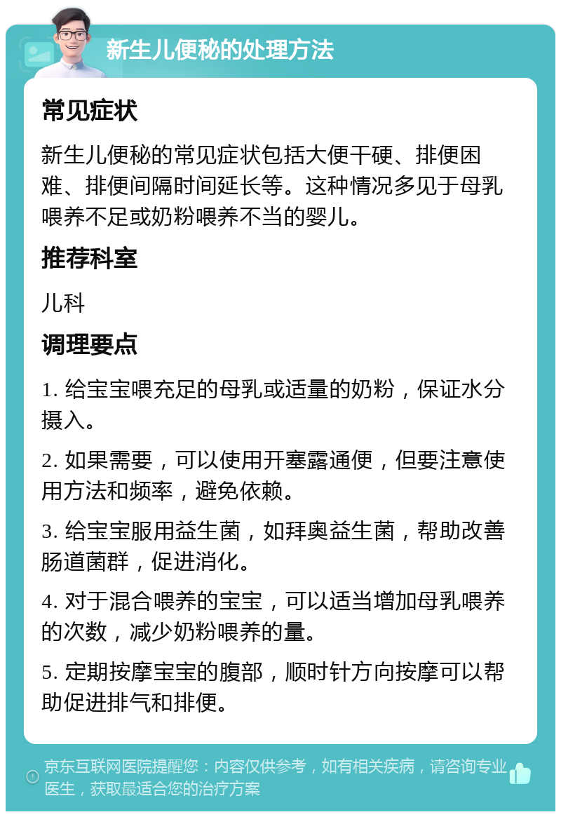 新生儿便秘的处理方法 常见症状 新生儿便秘的常见症状包括大便干硬、排便困难、排便间隔时间延长等。这种情况多见于母乳喂养不足或奶粉喂养不当的婴儿。 推荐科室 儿科 调理要点 1. 给宝宝喂充足的母乳或适量的奶粉，保证水分摄入。 2. 如果需要，可以使用开塞露通便，但要注意使用方法和频率，避免依赖。 3. 给宝宝服用益生菌，如拜奥益生菌，帮助改善肠道菌群，促进消化。 4. 对于混合喂养的宝宝，可以适当增加母乳喂养的次数，减少奶粉喂养的量。 5. 定期按摩宝宝的腹部，顺时针方向按摩可以帮助促进排气和排便。