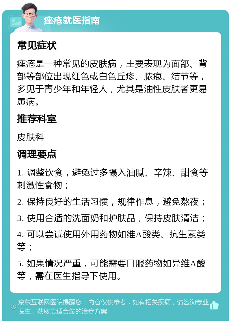 痤疮就医指南 常见症状 痤疮是一种常见的皮肤病，主要表现为面部、背部等部位出现红色或白色丘疹、脓疱、结节等，多见于青少年和年轻人，尤其是油性皮肤者更易患病。 推荐科室 皮肤科 调理要点 1. 调整饮食，避免过多摄入油腻、辛辣、甜食等刺激性食物； 2. 保持良好的生活习惯，规律作息，避免熬夜； 3. 使用合适的洗面奶和护肤品，保持皮肤清洁； 4. 可以尝试使用外用药物如维A酸类、抗生素类等； 5. 如果情况严重，可能需要口服药物如异维A酸等，需在医生指导下使用。