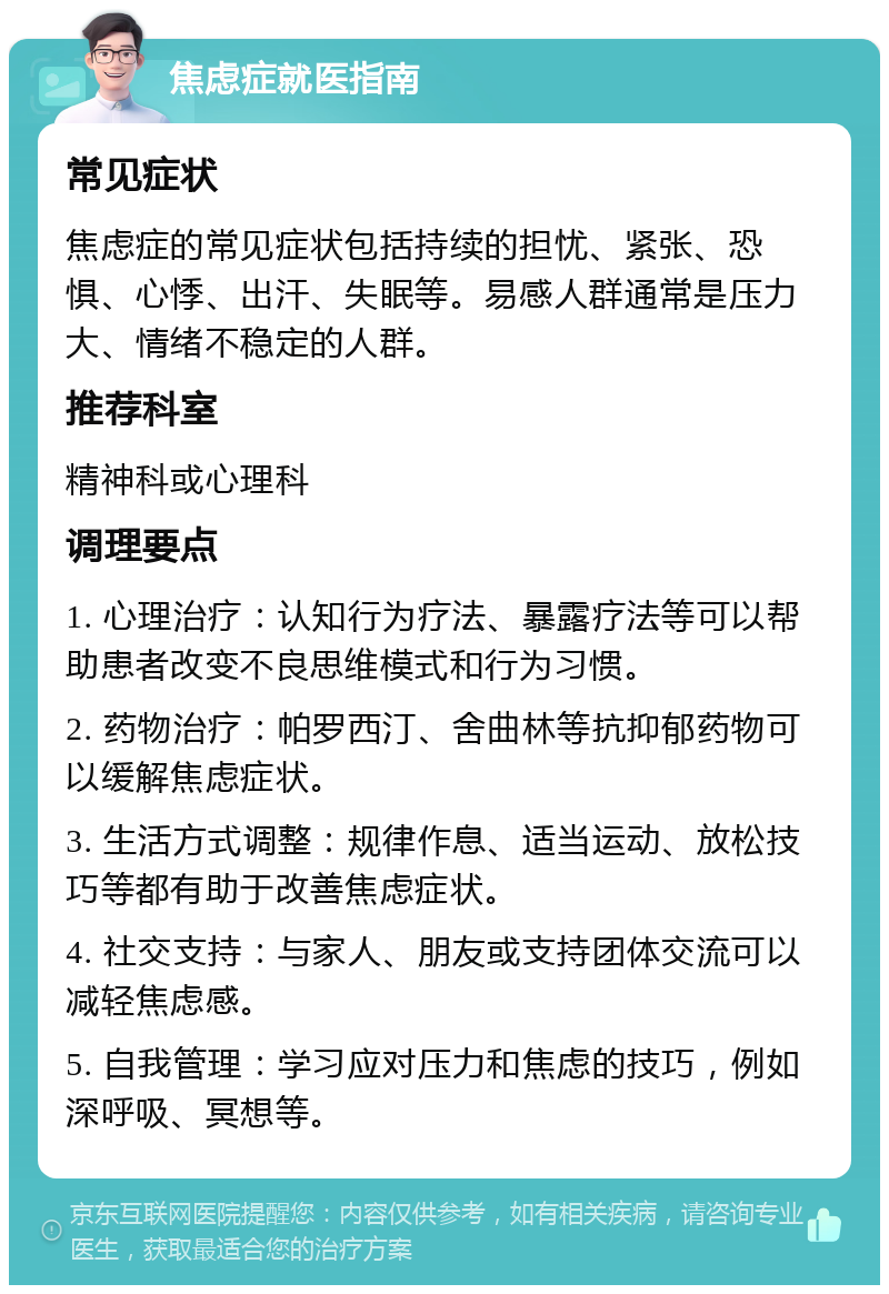 焦虑症就医指南 常见症状 焦虑症的常见症状包括持续的担忧、紧张、恐惧、心悸、出汗、失眠等。易感人群通常是压力大、情绪不稳定的人群。 推荐科室 精神科或心理科 调理要点 1. 心理治疗：认知行为疗法、暴露疗法等可以帮助患者改变不良思维模式和行为习惯。 2. 药物治疗：帕罗西汀、舍曲林等抗抑郁药物可以缓解焦虑症状。 3. 生活方式调整：规律作息、适当运动、放松技巧等都有助于改善焦虑症状。 4. 社交支持：与家人、朋友或支持团体交流可以减轻焦虑感。 5. 自我管理：学习应对压力和焦虑的技巧，例如深呼吸、冥想等。