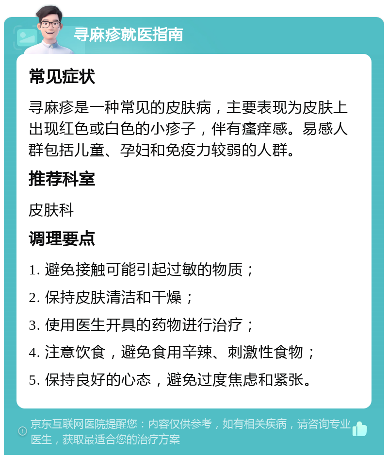 寻麻疹就医指南 常见症状 寻麻疹是一种常见的皮肤病，主要表现为皮肤上出现红色或白色的小疹子，伴有瘙痒感。易感人群包括儿童、孕妇和免疫力较弱的人群。 推荐科室 皮肤科 调理要点 1. 避免接触可能引起过敏的物质； 2. 保持皮肤清洁和干燥； 3. 使用医生开具的药物进行治疗； 4. 注意饮食，避免食用辛辣、刺激性食物； 5. 保持良好的心态，避免过度焦虑和紧张。