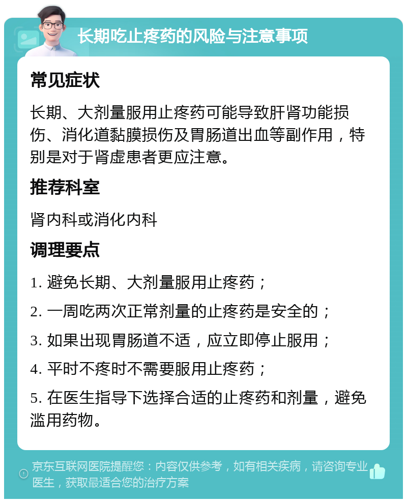 长期吃止疼药的风险与注意事项 常见症状 长期、大剂量服用止疼药可能导致肝肾功能损伤、消化道黏膜损伤及胃肠道出血等副作用，特别是对于肾虚患者更应注意。 推荐科室 肾内科或消化内科 调理要点 1. 避免长期、大剂量服用止疼药； 2. 一周吃两次正常剂量的止疼药是安全的； 3. 如果出现胃肠道不适，应立即停止服用； 4. 平时不疼时不需要服用止疼药； 5. 在医生指导下选择合适的止疼药和剂量，避免滥用药物。