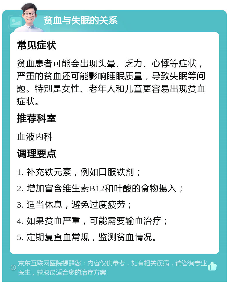 贫血与失眠的关系 常见症状 贫血患者可能会出现头晕、乏力、心悸等症状，严重的贫血还可能影响睡眠质量，导致失眠等问题。特别是女性、老年人和儿童更容易出现贫血症状。 推荐科室 血液内科 调理要点 1. 补充铁元素，例如口服铁剂； 2. 增加富含维生素B12和叶酸的食物摄入； 3. 适当休息，避免过度疲劳； 4. 如果贫血严重，可能需要输血治疗； 5. 定期复查血常规，监测贫血情况。